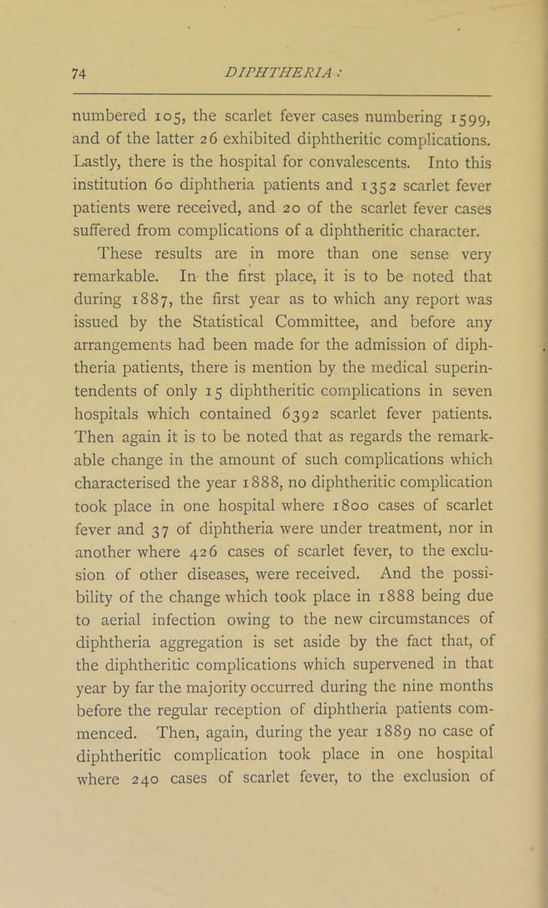 numbered 105, the scarlet fever cases numbering 1599, and of the latter 26 exhibited diphtheritic complications. Lastly, there is the hospital for convalescents. Into this institution 60 diphtheria patients and 1352 scarlet fever patients were received, and 20 of the scarlet fever cases suffered from complications of a diphtheritic character. These results are in more than one sense very remarkable. In the first place, it is to be noted that during 1887, the first year as to which any report was issued by the Statistical Committee, and before any arrangements had been made for the admission of diph- theria patients, there is mention by the medical superin- tendents of only 15 diphtheritic complications in seven hospitals which contained 6392 scarlet fever patients. Then again it is to be noted that as regards the remark- able change in the amount of such complications which characterised the year 1888, no diphtheritic complication took place in one hospital where 1800 cases of scarlet fever and 37 of diphtheria were under treatment, nor in another where 426 cases of scarlet fever, to the exclu- sion of other diseases, were received. And the possi- bility of the change which took place in 1888 being due to aerial infection owing to the new circumstances of diphtheria aggregation is set aside by the fact that, of the diphtheritic complications which supervened in that year by far the majority occurred during the nine months before the regular reception of diphtheria patients com- menced. Then, again, during the year 1889 no case of diphtheritic complication took place in one hospital where 240 cases of scarlet fever, to the exclusion of