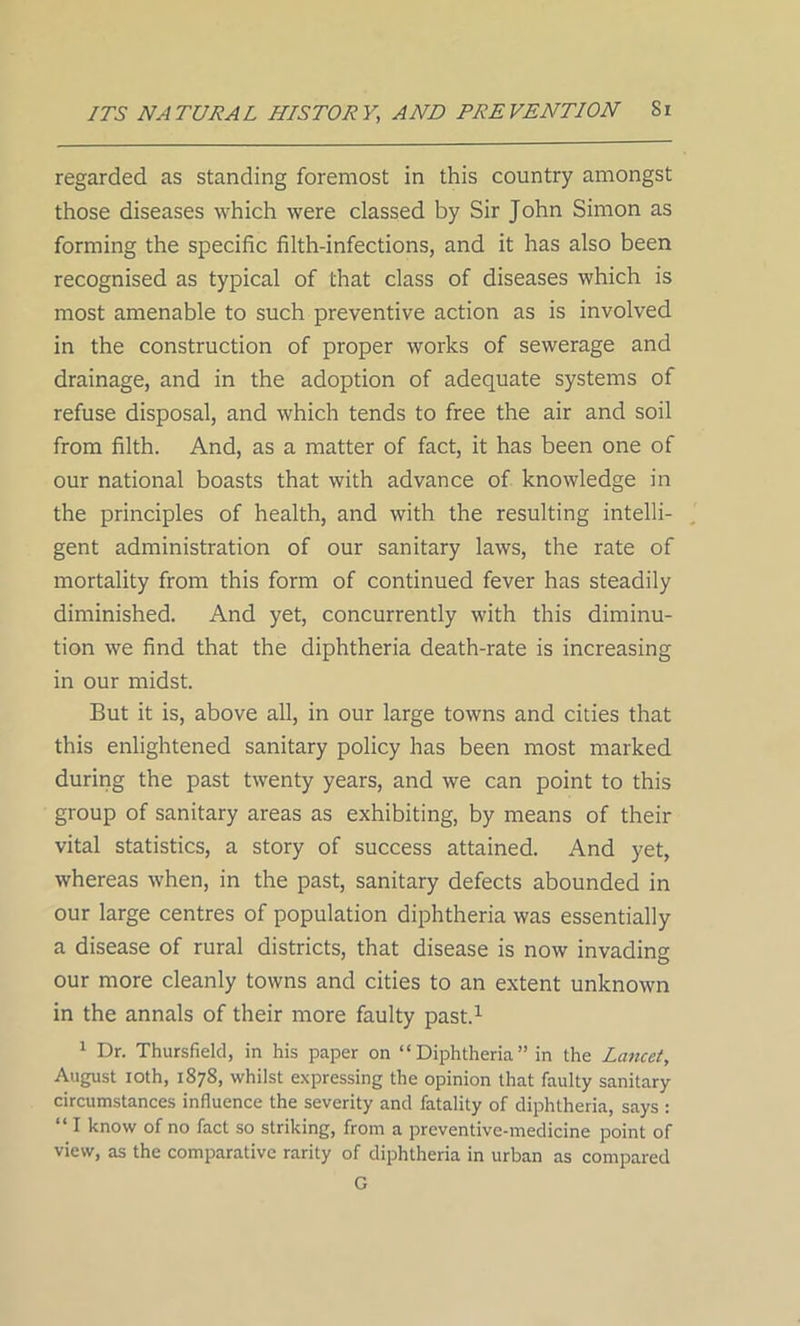 regarded as standing foremost in this country amongst those diseases which were classed by Sir John Simon as forming the specific filth-infections, and it has also been recognised as typical of that class of diseases which is most amenable to such preventive action as is involved in the construction of proper works of sewerage and drainage, and in the adoption of adequate systems of refuse disposal, and which tends to free the air and soil from filth. And, as a matter of fact, it has been one of our national boasts that with advance of knowledge in the principles of health, and with the resulting intelli- gent administration of our sanitary laws, the rate of mortality from this form of continued fever has steadily diminished. And yet, concurrently with this diminu- tion we find that the diphtheria death-rate is increasing in our midst. But it is, above all, in our large towns and cities that this enlightened sanitary policy has been most marked during the past twenty years, and we can point to this group of sanitary areas as exhibiting, by means of their vital statistics, a story of success attained. And yet, whereas when, in the past, sanitary defects abounded in our large centres of population diphtheria was essentially a disease of rural districts, that disease is now invading our more cleanly towns and cities to an extent unknown in the annals of their more faulty past.1 1 Dr. Thursfielcl, in his paper on “Diphtheria” in the Lancet, August ioth, 1878, whilst expressing the opinion that faulty sanitary circumstances influence the severity and fatality of diphtheria, says : “ I know of no fact so striking, from a preventive-medicine point of view, as the comparative rarity of diphtheria in urban as compared G