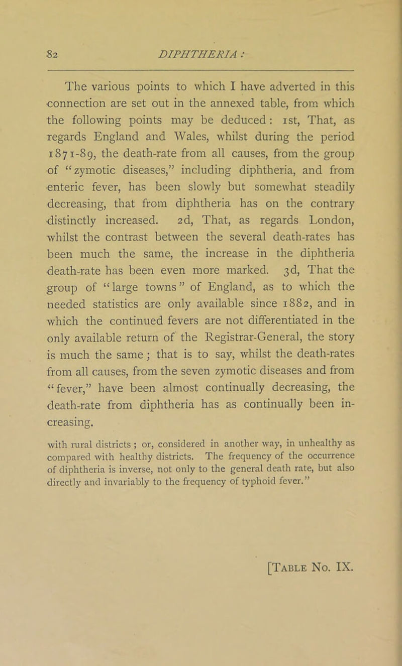 The various points to which I have adverted in this connection are set out in the annexed table, from which the following points may be deduced : ist, That, as regards England and Wales, whilst during the period 1871-89, the death-rate from all causes, from the group of “zymotic diseases,” including diphtheria, and from enteric fever, has been slowly but somewhat steadily decreasing, that from diphtheria has on the contrary •distinctly increased. 2d, That, as regards London, whilst the contrast between the several death-rates has been much the same, the increase in the diphtheria death-rate has been even more marked. 3d, That the group of “large towns” of England, as to which the needed statistics are only available since 1882, and in which the continued fevers are not differentiated in the only available return of the Registrar-General, the story is much the same; that is to say, whilst the death-rates from all causes, from the seven zymotic diseases and from “fever,” have been almost continually decreasing, the death-rate from diphtheria has as continually been in- creasing. with rural districts ; or, considered in another way, in unhealthy as compared with healthy districts. The frequency of the occurrence of diphtheria is inverse, not only to the general death rate, but also directly and invariably to the frequency of typhoid fever.” [Table No. IX.