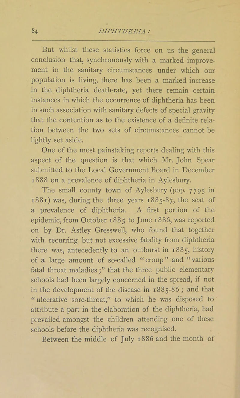 But whilst these statistics force on us the general conclusion that, synchronously with a marked improve- ment in the sanitary circumstances under which our population is living, there has been a marked increase in the diphtheria death-rate, yet there remain certain instances in which the occurrence of diphtheria has been in such association with sanitary defects of special gravity that the contention as to the existence of a definite rela- tion between the two sets of circumstances cannot be lightly set aside. One of the most painstaking reports dealing with this aspect of the question is that which Mr. John Spear submitted to the Local Government Board in December 1888 on a prevalence of diphtheria in Aylesbury. The small county town of Aylesbury (pop. 7795 in 1881) was, during the three years 1885-87, the seat of a prevalence of diphtheria. A first portion of the epidemic, from October 1885 to June 1886, was reported on by Dr. Astley Gresswell, who found that together with recurring but not excessive fatality from diphtheria there was, antecedently to an outburst in 1885, history of a large amount of so-called “ croup ” and “ various fatal throat maladies;” that the three public elementary schools had been largely concerned in the spread, if not in the development of the disease in 1885-86 ; and that “ ulcerative sore-throat,” to which he was disposed to attribute a part in the elaboration of the diphtheria, had prevailed amongst the children attending one of these schools before the diphtheria was recognised. Between the middle of July 1886 and the month of