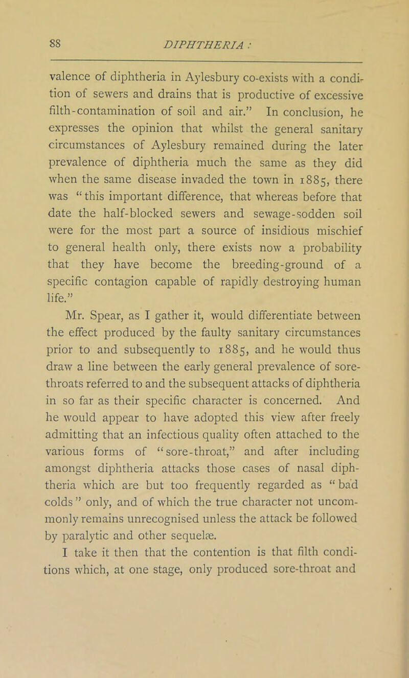 valence of diphtheria in Aylesbury co-exists with a condi- tion of sewers and drains that is productive of excessive filth-contamination of soil and air.” In conclusion, he expresses the opinion that whilst the general sanitary circumstances of Aylesbury remained during the later prevalence of diphtheria much the same as they did when the same disease invaded the town in 1885, there was “ this important difference, that whereas before that date the half-blocked sewers and sewage-sodden soil were for the most part a source of insidious mischief to general health only, there exists now a probability that they have become the breeding-ground of a specific contagion capable of rapidly destroying human life.” Mr. Spear, as I gather it, would differentiate between the effect produced by the faulty sanitary circumstances prior to and subsequently to 1885, and he would thus draw a line between the early general prevalence of sore- throats referred to and the subsequent attacks of diphtheria in so far as their specific character is concerned. And he would appear to have adopted this view after freely admitting that an infectious quality often attached to the various forms of “ sore-throat,” and after including amongst diphtheria attacks those cases of nasal diph- theria which are but too frequently regarded as “ bad colds ” only, and of which the true character not uncom- monly remains unrecognised unless the attack be followed by paralytic and other sequelae. I take it then that the contention is that filth condi- tions which, at one stage, only produced sore-throat and
