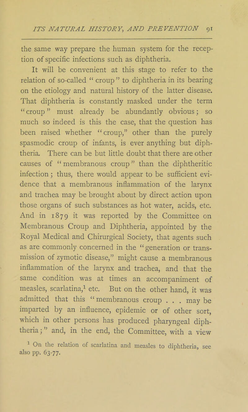 the same way prepare the human system for the recep- tion of specific infections such as diphtheria. It will be convenient at this stage to refer to the relation of so-called “ croup ” to diphtheria in its bearing on the etiology and natural history of the latter disease. That diphtheria is constantly masked under the term “ croup ” must already be abundantly obvious; so much so indeed is this the case, that the question has been raised whether “croup,” other than the purely spasmodic croup of infants, is ever anything but diph- theria. There can be but little doubt that there are other causes of “ membranous croup ” than the diphtheritic infection; thus, there would appear to be sufficient evi- dence that a membranous inflammation of the larynx and trachea may be brought about by direct action upon those organs of such substances as hot water, acids, etc. And in 1879 it was reported by the Committee on Membranous Croup and Diphtheria, appointed by the Royal Medical and Chirurgical Society, that agents such as are commonly concerned in the “generation or trans- mission of zymotic disease,” might cause a membranous inflammation of the larynx and trachea, and that the same condition was at times an accompaniment of measles, scarlatina,1 etc. But on the other hand, it was admitted that this “ membranous croup . . . may be imparted by an influence, epidemic or of other sort, which in other persons has produced pharyngeal diph- theria ; ’ and, in the end, the Committee, with a view 1 On the relation of scarlatina and measles to diphtheria, see also pp. 63-77.