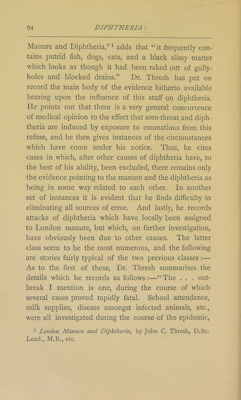 Manure and Diphtheria,”1 adds that “ it frequently con- tains putrid fish, dogs, cats, and a black slimy matter which looks as though it had been raked out of gully- holes and blocked drains.” Dr. Thresh has put on record the main body of the evidence hitherto available bearing upon the influence of this stuff on diphtheria. He points out that there is a very general concurrence of medical opinion to the effect that sore-throat and diph- theria are induced by exposure to emanations from this refuse, and he then gives instances of the circumstances which have come under his notice. Thus, he cites cases in which, after other causes of diphtheria have, to the best of his ability, been excluded, there remains only the evidence pointing to the manure and the diphtheria as being in some way related to each other. In another set of instances it is evident that he finds difficulty in eliminating all sources of error. And lastly, he records attacks of diphtheria which have locally been assigned to London manure, but which, on further investigation, have obviously been due to other causes. The latter class seem to be the most numerous, and the following are stories fairly typical of the two previous classes :— As to the first of these, Dr. Thresh summarises the details which he records as follows:—“ The . . . out- break I mention is one, during the course of which several cases proved rapidly fatal. School attendance, milk supplies, disease amongst infected animals, etc., were all investigated during the course of the epidemic, 1 London Manure and Diphtheria, by John C. Thresh, D.Sc. Lond., M.B., etc.