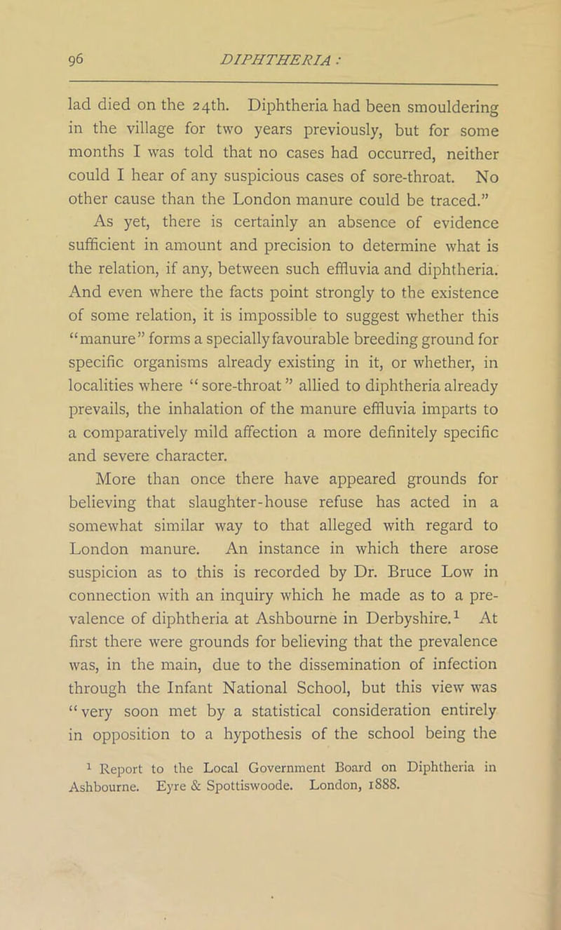 lad died on the 24th. Diphtheria had been smouldering in the village for two years previously, but for some months I was told that no cases had occurred, neither could I hear of any suspicious cases of sore-throat. No other cause than the London manure could be traced.” As yet, there is certainly an absence of evidence sufficient in amount and precision to determine what is the relation, if any, between such effluvia and diphtheria. And even where the facts point strongly to the existence of some relation, it is impossible to suggest whether this “manure” forms a specially favourable breeding ground for specific organisms already existing in it, or whether, in localities where “ sore-throat ” allied to diphtheria already prevails, the inhalation of the manure effluvia imparts to a comparatively mild affection a more definitely specific and severe character. More than once there have appeared grounds for believing that slaughter-house refuse has acted in a somewhat similar way to that alleged with regard to London manure. An instance in which there arose suspicion as to this is recorded by Dr. Bruce Low in connection with an inquiry which he made as to a pre- valence of diphtheria at Ashbourne in Derbyshire.1 At first there were grounds for believing that the prevalence was, in the main, due to the dissemination of infection through the Infant National School, but this view was “very soon met by a statistical consideration entirely in opposition to a hypothesis of the school being the 1 Report to the Local Government Board on Diphtheria in Ashbourne. Eyre & Spottiswoode. London, 1SS8.