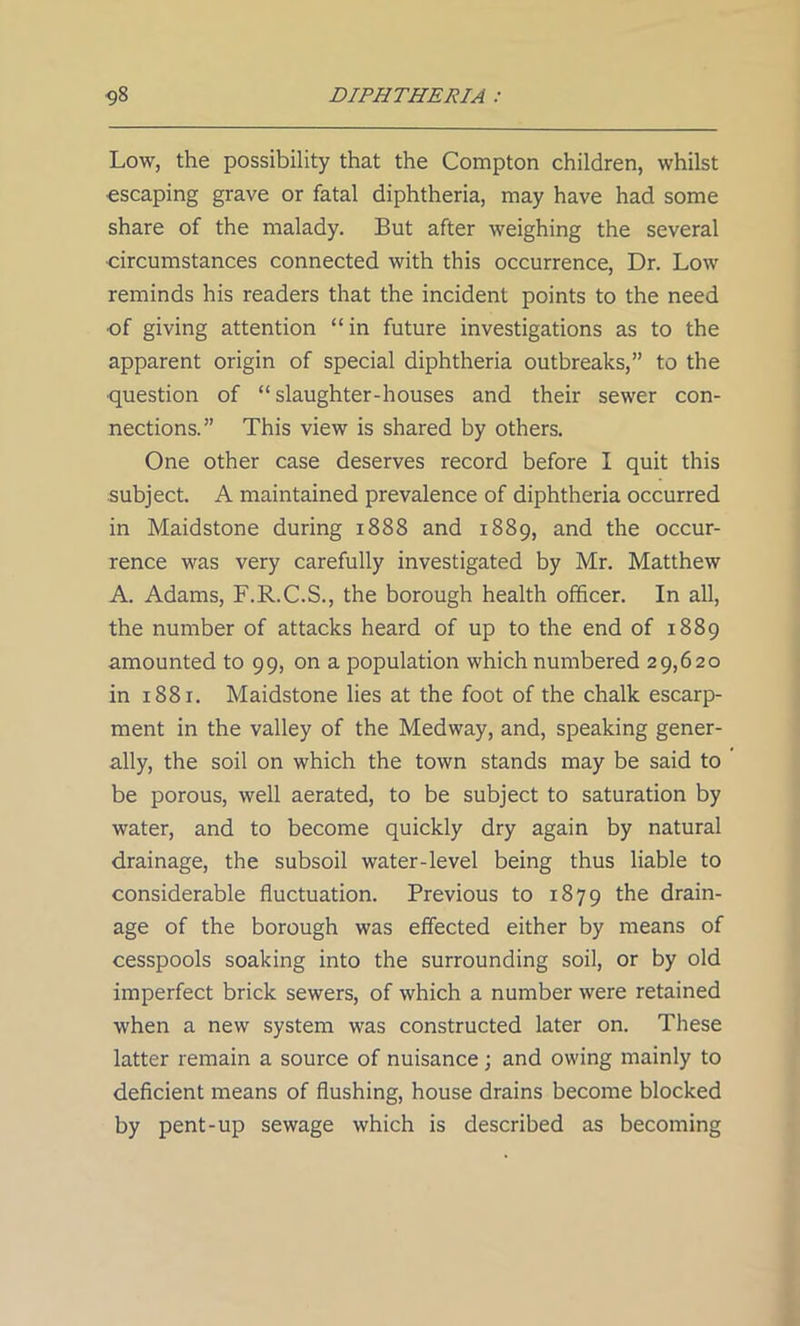 Low, the possibility that the Compton children, whilst escaping grave or fatal diphtheria, may have had some share of the malady. But after weighing the several •circumstances connected with this occurrence, Dr. Low reminds his readers that the incident points to the need •of giving attention “ in future investigations as to the apparent origin of special diphtheria outbreaks,” to the question of “slaughter-houses and their sewer con- nections.” This view is shared by others. One other case deserves record before I quit this subject. A maintained prevalence of diphtheria occurred in Maidstone during 1888 and 1889, and the occur- rence was very carefully investigated by Mr. Matthew A. Adams, F.R.C.S., the borough health officer. In all, the number of attacks heard of up to the end of 1889 amounted to 99, on a population which numbered 29,620 in 1881. Maidstone lies at the foot of the chalk escarp- ment in the valley of the Medway, and, speaking gener- ally, the soil on which the town stands may be said to be porous, well aerated, to be subject to saturation by water, and to become quickly dry again by natural drainage, the subsoil water-level being thus liable to considerable fluctuation. Previous to 1879 the drain- age of the borough was effected either by means of cesspools soaking into the surrounding soil, or by old imperfect brick sewers, of which a number were retained when a new system was constructed later on. These latter remain a source of nuisance; and owing mainly to deficient means of flushing, house drains become blocked by pent-up sewage which is described as becoming