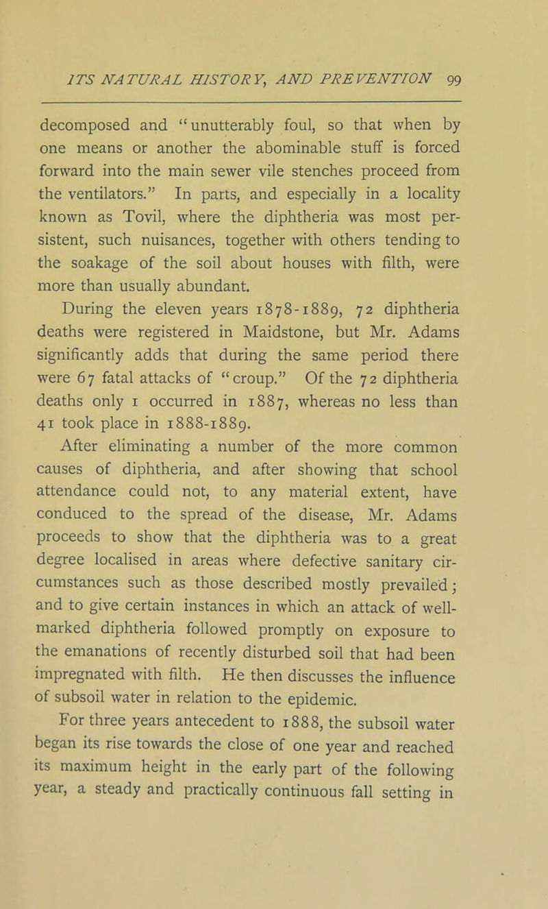 decomposed and “ unutterably foul, so that when by one means or another the abominable stuff is forced forward into the main sewer vile stenches proceed from the ventilators.” In parts, and especially in a locality known as Tovil, where the diphtheria was most per- sistent, such nuisances, together with others tending to the soakage of the soil about houses with filth, were more than usually abundant. During the eleven years 1878-1889, 72 diphtheria deaths were registered in Maidstone, but Mr. Adams significantly adds that during the same period there were 67 fatal attacks of “croup.” Of the 72 diphtheria deaths only 1 occurred in 1887, whereas no less than 41 took place in 1888-1889. After eliminating a number of the more common causes of diphtheria, and after showing that school attendance could not, to any material extent, have conduced to the spread of the disease, Mr. Adams proceeds to show that the diphtheria was to a great degree localised in areas where defective sanitary cir- cumstances such as those described mostly prevailed; and to give certain instances in which an attack of well- marked diphtheria followed promptly on exposure to the emanations of recently disturbed soil that had been impregnated with filth. He then discusses the influence of subsoil water in relation to the epidemic. For three years antecedent to 1888, the subsoil water began its rise towards the close of one year and reached its maximum height in the early part of the following year, a steady and practically continuous fall setting in