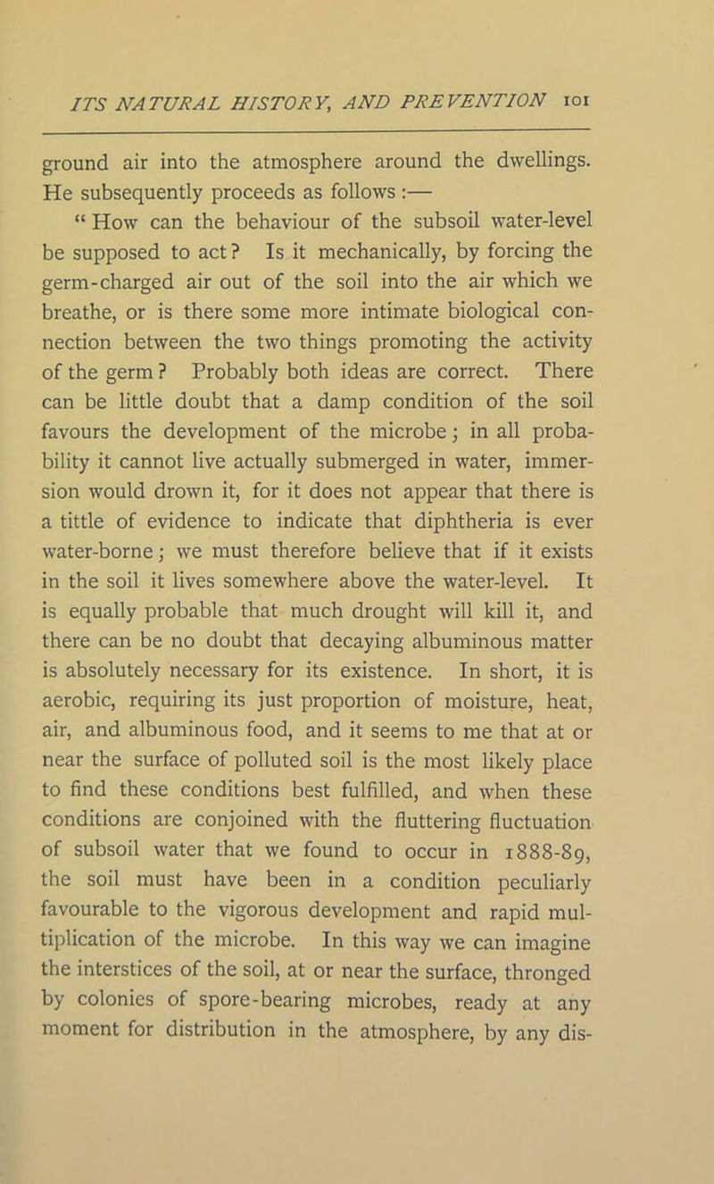 ground air into the atmosphere around the dwellings. He subsequently proceeds as follows :— “ How can the behaviour of the subsoil water-level be supposed to act ? Is it mechanically, by forcing the germ-charged air out of the soil into the air which we breathe, or is there some more intimate biological con- nection between the two things promoting the activity of the germ ? Probably both ideas are correct. There can be little doubt that a damp condition of the soil favours the development of the microbe; in all proba- bility it cannot live actually submerged in water, immer- sion would drown it, for it does not appear that there is a tittle of evidence to indicate that diphtheria is ever water-borne; we must therefore believe that if it exists in the soil it lives somewhere above the water-level. It is equally probable that much drought will kill it, and there can be no doubt that decaying albuminous matter is absolutely necessary for its existence. In short, it is aerobic, requiring its just proportion of moisture, heat, air, and albuminous food, and it seems to me that at or near the surface of polluted soil is the most likely place to find these conditions best fulfilled, and when these conditions are conjoined with the fluttering fluctuation of subsoil water that we found to occur in 1888-89, the soil must have been in a condition peculiarly favourable to the vigorous development and rapid mul- tiplication of the microbe. In this way we can imagine the interstices of the soil, at or near the surface, thronged by colonies of spore-bearing microbes, ready at any moment for distribution in the atmosphere, by any dis-
