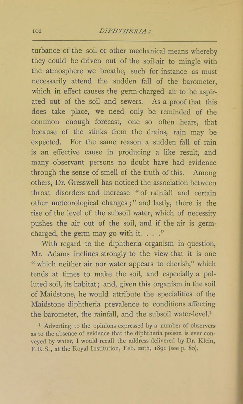 turbance of the soil or other mechanical means whereby they could be driven out of the soil-air to mingle with the atmosphere we breathe, such for instance as must necessarily attend the sudden fall of the barometer, which in effect causes the germ-charged air to be aspir- ated out of the soil and sewers. As a proof that this does take place, we need only be reminded of the common enough forecast, one so often hears, that because of the stinks from the drains, rain may be expected. For the same reason a sudden fall of rain is an effective cause in producing a like result, and many observant persons no doubt have had evidence through the sense of smell of the truth of this. Among others, Dr. Gresswell has noticed the association between throat disorders and increase “ of rainfall and certain other meteorological changes; ” and lastly, there is the rise of the level of the subsoil water, which of necessity pushes the air out of the soil, and if the air is germ- charged, the germ may go with it. ...” With regard to the diphtheria organism in question, Mr. Adams inclines strongly to the view that it is one “ which neither air nor water appears to cherish,” which tends at times to make the soil, and especially a pol- luted soil, its habitat; and, given this organism in the soil of Maidstone, he would attribute the specialities of the Maidstone diphtheria prevalence to conditions affecting the barometer, the rainfall, and the subsoil water-level.1 1 Adverting to the opinions expressed by a number of observers as to the absence of evidence that the diphtheria poison is ever con- veyed by water, I would recall the address delivered by Dr. Klein, F.R.S., at the Royal Institution, Feb. 20th, 1891 (see p. So).