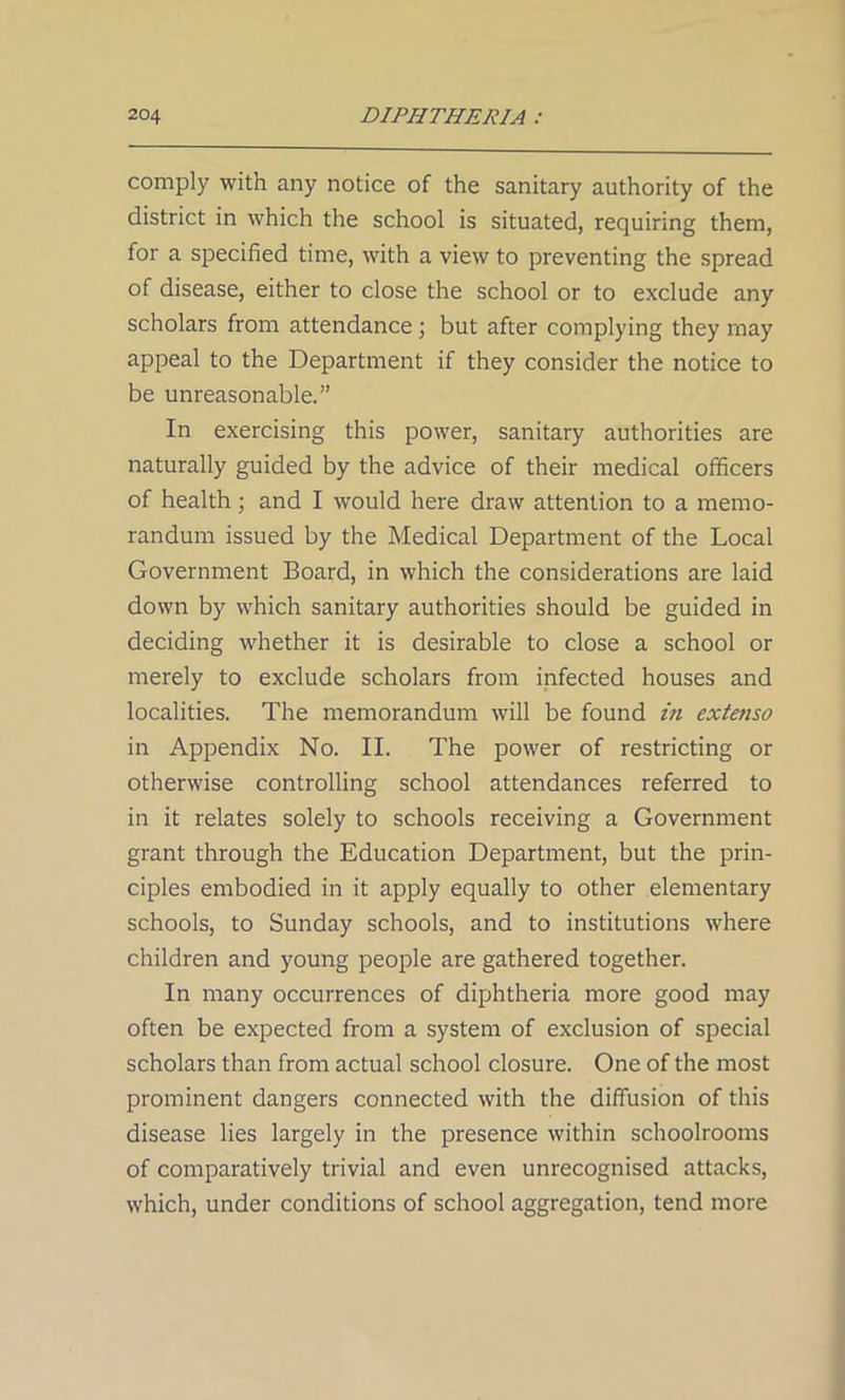 comply with any notice of the sanitary authority of the district in which the school is situated, requiring them, for a specified time, with a view to preventing the spread of disease, either to close the school or to exclude any scholars from attendance; but after complying they may appeal to the Department if they consider the notice to be unreasonable.” In exercising this power, sanitary authorities are naturally guided by the advice of their medical officers of health; and I would here draw attention to a memo- randum issued by the Medical Department of the Local Government Board, in which the considerations are laid down by which sanitary authorities should be guided in deciding whether it is desirable to close a school or merely to exclude scholars from infected houses and localities. The memorandum will be found in extenso in Appendix No. II. The power of restricting or otherwise controlling school attendances referred to in it relates solely to schools receiving a Government grant through the Education Department, but the prin- ciples embodied in it apply equally to other elementary schools, to Sunday schools, and to institutions where children and young people are gathered together. In many occurrences of diphtheria more good may often be expected from a system of exclusion of special scholars than from actual school closure. One of the most prominent dangers connected with the diffusion of this disease lies largely in the presence within schoolrooms of comparatively trivial and even unrecognised attacks, which, under conditions of school aggregation, tend more