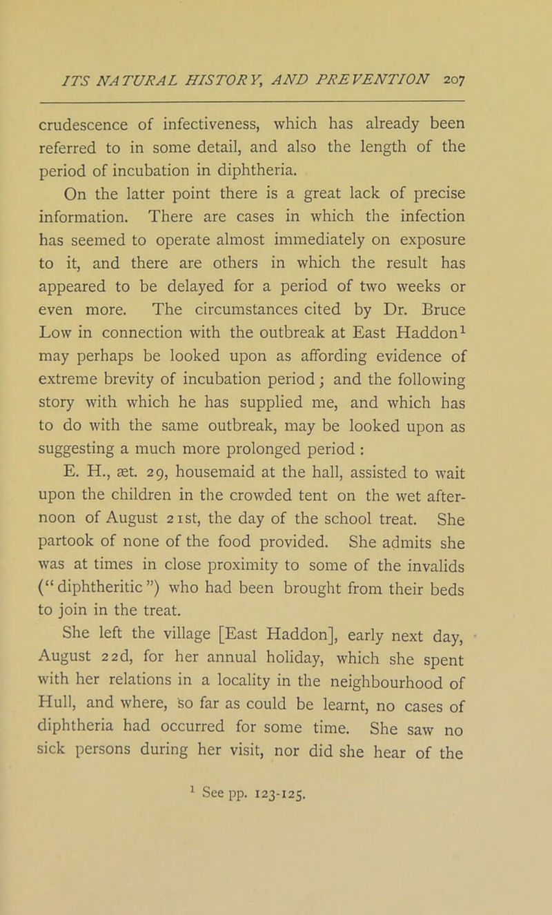 crudescence of infectiveness, which has already been referred to in some detail, and also the length of the period of incubation in diphtheria. On the latter point there is a great lack of precise information. There are cases in which the infection has seemed to operate almost immediately on exposure to it, and there are others in which the result has appeared to be delayed for a period of two weeks or even more. The circumstances cited by Dr. Bruce Low in connection with the outbreak at East Haddon1 may perhaps be looked upon as affording evidence of extreme brevity of incubation period; and the following story with which he has supplied me, and which has to do with the same outbreak, may be looked upon as suggesting a much more prolonged period : E. H., set. 29, housemaid at the hall, assisted to wait upon the children in the crowded tent on the wet after- noon of August 21 st, the day of the school treat. She partook of none of the food provided. She admits she was at times in close proximity to some of the invalids (“ diphtheritic ”) who had been brought from their beds to join in the treat. She left the village [East Haddon], early next day, August 22d, for her annual holiday, which she spent with her relations in a locality in the neighbourhood of Hull, and where, so far as could be learnt, no cases of diphtheria had occurred for some time. She saw no sick persons during her visit, nor did she hear of the 1 See pp. 123-125.