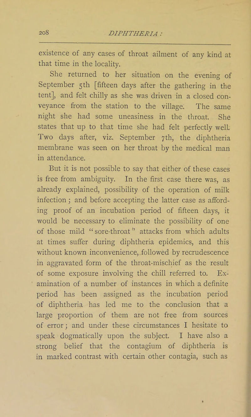 existence of any cases of throat ailment of any kind at that time in the locality. She returned to her situation on the evening of September 5th [fifteen days after the gathering in the tent], and felt chilly as she was driven in a closed con- veyance from the station to the village. The same night she had some uneasiness in the throat. She states that up to that time she had felt perfectly well. Two days after, viz. September 7th, the diphtheria membrane was seen on her throat by the medical man in attendance. But it is not possible to say that either of these cases is free from ambiguity. In the first case there was, as already explained, possibility of the operation of milk infection; and before accepting the latter case as afford- ing proof of an incubation period of fifteen days, it would be necessary to eliminate the possibility of one of those mild “ sore-throat ” attacks from which adults at times suffer during diphtheria epidemics, and this without known inconvenience,, folio wed by recrudescence in aggravated form of the throat-mischief as the result of some exposure involving the chill referred to. Ex- amination of a number of instances in which a definite period has been assigned as the incubation period of diphtheria has led me to the conclusion that a large proportion of them are not free from sources of error; and under these circumstances I hesitate to speak dogmatically upon the subject. I have also a strong belief that the contagium of diphtheria is in marked contrast with certain other contagia, such as