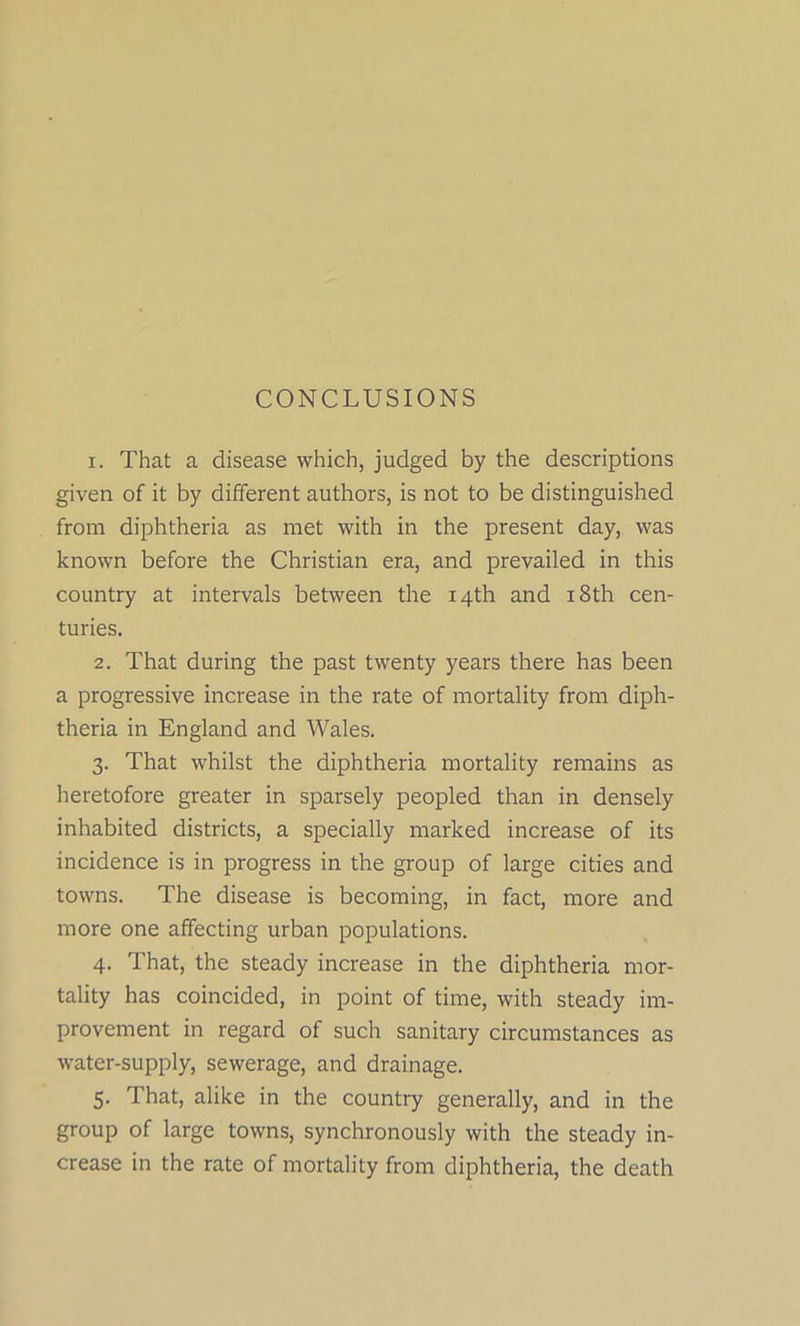 CONCLUSIONS 1. That a disease which, judged by the descriptions given of it by different authors, is not to be distinguished from diphtheria as met with in the present day, was known before the Christian era, and prevailed in this country at intervals between the 14th and 18th cen- turies. 2. That during the past twenty years there has been a progressive increase in the rate of mortality from diph- theria in England and Wales. 3. That whilst the diphtheria mortality remains as heretofore greater in sparsely peopled than in densely inhabited districts, a specially marked increase of its incidence is in progress in the group of large cities and towns. The disease is becoming, in fact, more and more one affecting urban populations. 4. That, the steady increase in the diphtheria mor- tality has coincided, in point of time, with steady im- provement in regard of such sanitary circumstances as water-supply, sewerage, and drainage. 5. That, alike in the country generally, and in the group of large towns, synchronously with the steady in- crease in the rate of mortality from diphtheria, the death