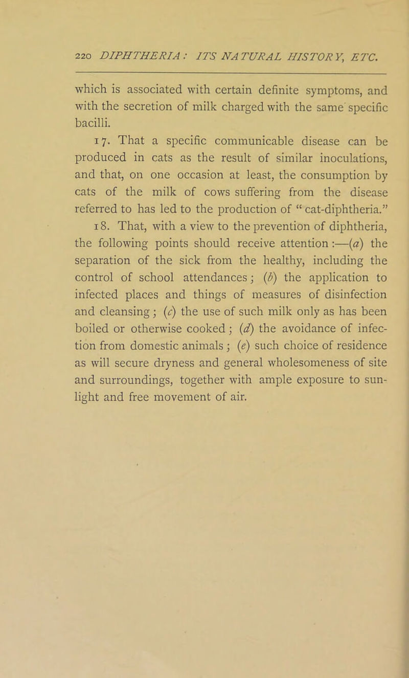 which is associated with certain definite symptoms, and with the secretion of milk charged with the same specific bacilli. 17. That a specific communicable disease can be produced in cats as the result of similar inoculations, and that, on one occasion at least, the consumption by cats of the milk of cows suffering from the disease referred to has led to the production of “ cat-diphtheria.” 18. That, with a view to the prevention of diphtheria, the following points should receive attention:—(a) the separation of the sick from the healthy, including the control of school attendances; (b) the application to infected places and things of measures of disinfection and cleansing; (c) the use of such milk only as has been boiled or otherwise cooked; (d) the avoidance of infec- tion from domestic animals ; (e) such choice of residence as will secure dryness and general wholesomeness of site and surroundings, together with ample exposure to sun- light and free movement of air.