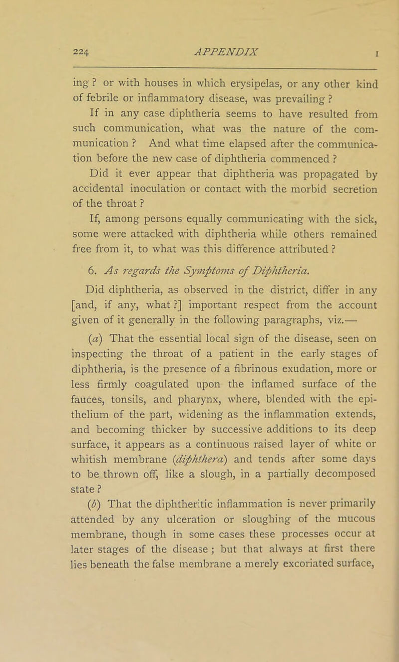 ing ? or with houses in which erysipelas, or any other kind of febrile or inflammatory disease, was prevailing ? If in any case diphtheria seems to have resulted from such communication, what was the nature of the com- munication ? And what time elapsed after the communica- tion before the new case of diphtheria commenced ? Did it ever appear that diphtheria was propagated by accidental inoculation or contact with the morbid secretion of the throat ? If, among persons equally communicating with the sick, some were attacked with diphtheria while others remained free from it, to what was this difference attributed ? 6. As regards the Symptoms of Diphtheria. Did diphtheria, as observed in the district, differ in any [and, if any, what ?] important respect from the account given of it generally in the following paragraphs, viz.— (a) That the essential local sign of the disease, seen on inspecting the throat of a patient in the early stages of diphtheria, is the presence of a fibrinous exudation, more or less firmly coagulated upon the inflamed surface of the fauces, tonsils, and pharynx, where, blended with the epi- thelium of the part, widening as the inflammation extends, and becoming thicker by successive additions to its deep surface, it appears as a continuous raised layer of white or whitish membrane (diphthera) and tends after some days to be thrown off, like a slough, in a partially decomposed state ? (h) That the diphtheritic inflammation is never primarily attended by any ulceration or sloughing of the mucous membrane, though in some cases these processes occur at later stages of the disease ; but that always at first there lies beneath the false membrane a merely excoriated surface,