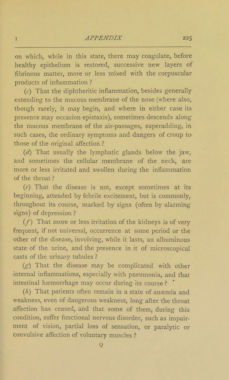 on which, while in this state, there may coagulate, before healthy epithelium is restored, successive new layers of fibrinous matter, more or less mixed with the corpuscular products of inflammation ? (c) That the diphtheritic inflammation, besides generally extending to the mucous membrane of the nose (where also, though rarely, it may begin, and where in either case its presence may occasion epistaxis), sometimes descends along the mucous membrane of the air-passages, superadding, in such cases, the ordinary symptoms and dangers of croup to those of the original affection ? (d) That usually the lymphatic glands below the jaw, and sometimes the cellular membrane of the neck, are more or less irritated and swollen during the inflammation of the throat ? (e) That the disease is not, except sometimes at its beginning, attended by febrile excitement, but is commonly, throughout its course, marked by signs (often by alarming signs) of depression ? (f) That more or less irritation of the kidneys is of very frequent, if not universal, occurrence at some period or the other of the disease, involving, while it lasts, an albuminous state of the urine, and the presence in it of microscopical casts of the urinary tubules ? (g) That the disease may be complicated with other internal inflammations, especially with pneumonia, and that intestinal haemorrhage may occur during its course ? (h) That patients often remain in a state of anaemia and weakness, even of dangerous weakness, long after the throat affection has ceased, and that some of them, during this condition, suffer functional nervous disorder, such as impair- ment of vision, partial loss of sensation, or paralytic or convulsive affection of voluntary muscles ? Q