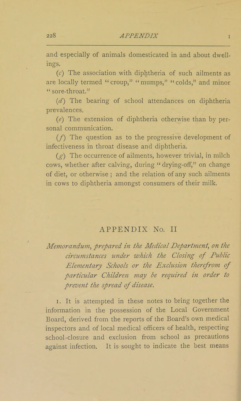 and especially of animals domesticated in and about dwell- ings. (c) The association with diphtheria of such ailments as are locally termed “ croup,” “ mumps,” “ colds,” and minor “ sore-throat.” (d) The bearing of school attendances on diphtheria prevalences. (e) The extension of diphtheria otherwise than by per- sonal communication. (f) The question as to the progressive development of infectiveness in throat disease and diphtheria. (g) The occurrence of ailments, however trivial, in milch cows, whether after calving, during “ drying-off,” on change of diet, or otherwise ; and the relation of any such ailments in cows to diphtheria amongst consumers of their milk. APPENDIX No. II Memorandum, prepared in the Medical Departme?it, on the circumstances under which the Closing of Public Elementary Schools or the Exclusion therefrom of particular Children may be required iti order to prevent the spread of disease. i. It is attempted in these notes to bring together the information in the possession of the Local Government Board, derived from the reports of the Board’s own medical inspectors and of local medical officers of health, respecting school-closure and exclusion from school as precautions against infection. It is sought to indicate the best means