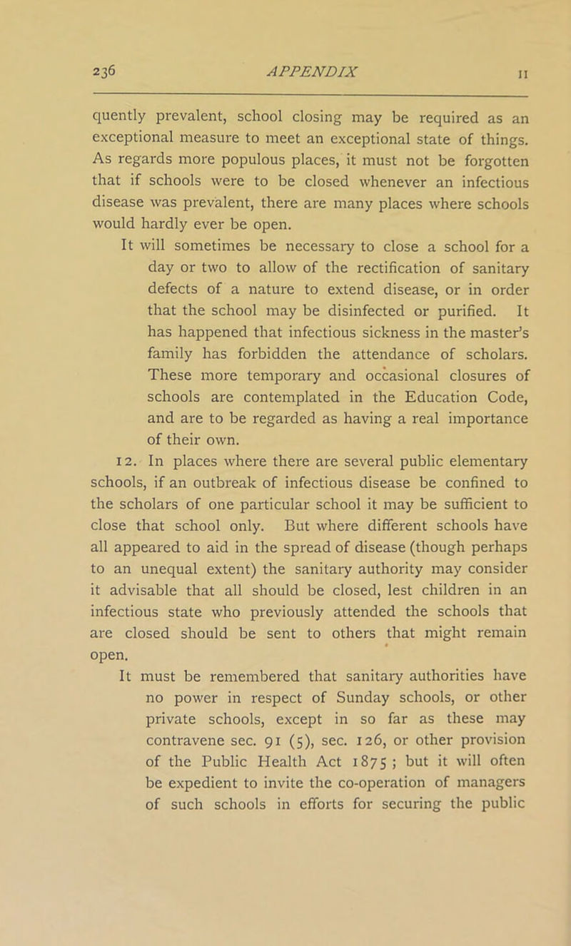 quently prevalent, school closing may be required as an exceptional measure to meet an exceptional state of things. As regards more populous places, it must not be forgotten that if schools were to be closed whenever an infectious disease was prevalent, there are many places where schools would hardly ever be open. It will sometimes be necessary to close a school for a day or two to allow of the rectification of sanitary defects of a nature to extend disease, or in order that the school may be disinfected or purified. It has happened that infectious sickness in the master’s family has forbidden the attendance of scholars. These more temporary and occasional closures of schools are contemplated in the Education Code, and are to be regarded as having a real importance of their own. 12. In places where there are several public elementary schools, if an outbreak of infectious disease be confined to the scholars of one particular school it may be sufficient to close that school only. But where different schools have all appeared to aid in the spread of disease (though perhaps to an unequal extent) the sanitary authority may consider it advisable that all should be closed, lest children in an infectious state who previously attended the schools that are closed should be sent to others that might remain open. It must be remembered that sanitary authorities have no power in respect of Sunday schools, or other private schools, except in so far as these may contravene sec. 91 (5), sec. 126, or other provision of the Public Health Act 1875 ; but it will often be expedient to invite the co-operation of managers of such schools in efforts for securing the public