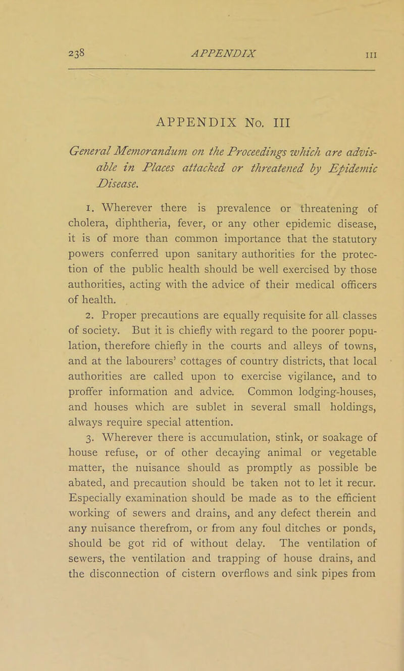 APPENDIX No. Ill General Memorandum on the Proceedings which are advis- able in Places attacked or threatened by Epidemic Disease. 1. Wherever there is prevalence or threatening of cholera, diphtheria, fever, or any other epidemic disease, it is of more than common importance that the statutory powers conferred upon sanitary authorities for the protec- tion of the public health should be well exercised by those authorities, acting with the advice of their medical officers of health. 2. Proper precautions are equally requisite for all classes of society. But it is chiefly with regard to the poorer popu- lation, therefore chiefly in the courts and alleys of towns, and at the labourers’ cottages of country districts, that local authorities are called upon to exercise vigilance, and to proffer information and advice. Common lodging-houses, and houses which are sublet in several small holdings, always require special attention. 3. Wherever there is accumulation, stink, or soakage of house refuse, or of other decaying animal or vegetable matter, the nuisance should as promptly as possible be abated, and precaution should be taken not to let it recur. Especially examination should be made as to the efficient working of sewers and drains, and any defect therein and any nuisance therefrom, or from any foul ditches or ponds, should be got rid of without delay. The ventilation of sewers, the ventilation and trapping of house drains, and the disconnection of cistern overflows and sink pipes from