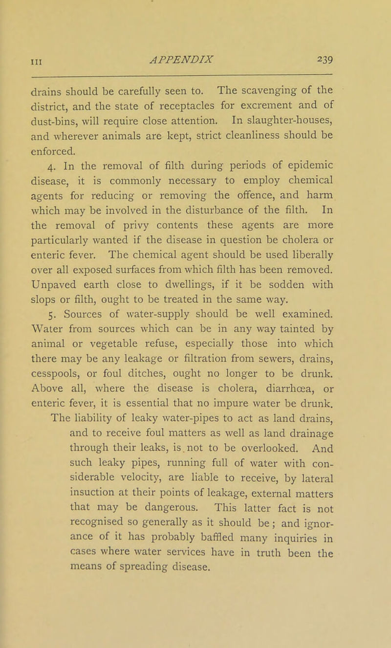 drains should be carefully seen to. The scavenging of the district, and the state of receptacles for excrement and of dust-bins, will require close attention. In slaughter-houses, and wherever animals are kept, strict cleanliness should be enforced. 4. In the removal of filth during periods of epidemic disease, it is commonly necessary to employ chemical agents for reducing or removing the offence, and harm which may be involved in the disturbance of the filth. In the removal of privy contents these agents are more particularly wanted if the disease in question be cholera or enteric fever. The chemical agent should be used liberally over all exposed surfaces from which filth has been removed. Unpaved earth close to dwellings, if it be sodden with slops or filth, ought to be treated in the same way. 5. Sources of water-supply should be well examined. Water from sources which can be in any way tainted by animal or vegetable refuse, especially those into which there may be any leakage or filtration from sewers, drains, cesspools, or foul ditches, ought no longer to be drunk. Above all, where the disease is cholera, diarrhoea, or enteric fever, it is essential that no impure water be drunk. The liability of leaky water-pipes to act as land drains, and to receive foul matters as well as land drainage through their leaks, is.not to be overlooked. And such leaky pipes, running full of water with con- siderable velocity, are liable to receive, by lateral insuction at their points of leakage, external matters that may be dangerous. This latter fact is not recognised so generally as it should be; and ignor- ance of it has probably baffled many inquiries in cases where water services have in truth been the means of spreading disease.