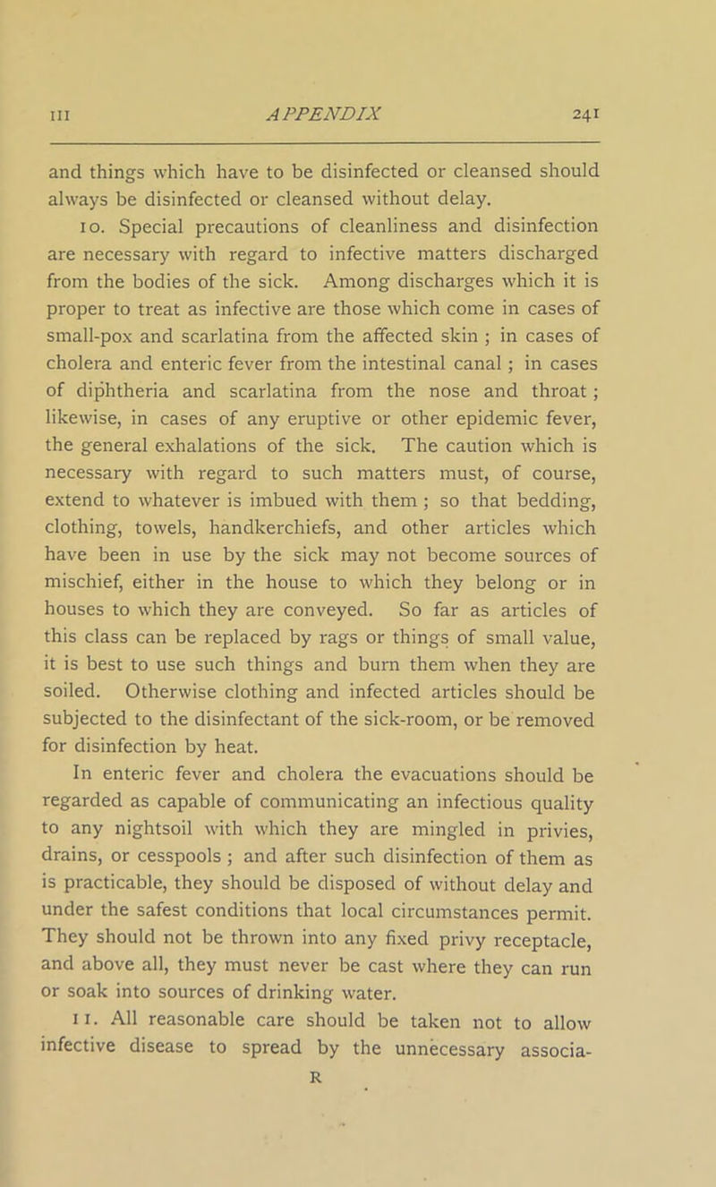 and things which have to be disinfected or cleansed should always be disinfected or cleansed without delay. 10. Special precautions of cleanliness and disinfection are necessary with regard to infective matters discharged from the bodies of the sick. Among discharges which it is proper to treat as infective are those which come in cases of small-pox and scarlatina from the affected skin ; in cases of cholera and enteric fever from the intestinal canal; in cases of diphtheria and scarlatina from the nose and throat; likewise, in cases of any eruptive or other epidemic fever, the general exhalations of the sick. The caution which is necessary with regard to such matters must, of course, extend to whatever is imbued with them ; so that bedding, clothing, towels, handkerchiefs, and other articles which have been in use by the sick may not become sources of mischief, either in the house to which they belong or in houses to which they are conveyed. So far as articles of this class can be replaced by rags or things of small value, it is best to use such things and burn them when they are soiled. Otherwise clothing and infected articles should be subjected to the disinfectant of the sick-room, or be removed for disinfection by heat. In enteric fever and cholera the evacuations should be regarded as capable of communicating an infectious quality to any nightsoil with which they are mingled in privies, drains, or cesspools ; and after such disinfection of them as is practicable, they should be disposed of without delay and under the safest conditions that local circumstances permit. They should not be thrown into any fixed privy receptacle, and above all, they must never be cast where they can run or soak into sources of drinking water. 11. All reasonable care should be taken not to allow infective disease to spread by the unnecessary associa- R