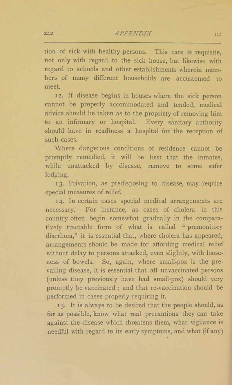 tion of sick with healthy persons. This care is requisite, not only with regard to the sick house, but likewise with regard to schools and other establishments wherein mem- bers of many different households are accustomed to meet. 12. If disease begins in houses where the sick person cannot be properly accommodated and tended, medical advice should be taken as to the propriety of removing him to an infirmary or hospital. Every sanitary authority should have in readiness a hospital for the reception of such cases. Where dangerous conditions of residence cannot be promptly remedied, it will be best that the inmates, while unattacked by disease, remove to some safer lodging. 13. Privation, as predisposing to disease, may require special measures of relief. 14. In certain cases special medical arrangements are necessary. For instance, as cases of cholera in this country often begin somewhat gradually in the compara- tively tractable form of what is called “ premonitory diarrhoea,” it is essential that, where cholera has appeared, arrangements should be made for affording medical relief without delay to persons attacked, even slightly, with loose- ness of bowels. So, again, where small-pox is the pre- vailing disease, it is essential that all unvaccinated persons (unless they previously have had small-pox) should very promptly be vaccinated ; and that re-vaccination should be performed in cases properly requiring it. 1 5. It is always to be desired that the people should, as far as possible, know what real precautions they can take against the disease which threatens them, what vigilance is needful with regard to its early symptoms, and what (if any)