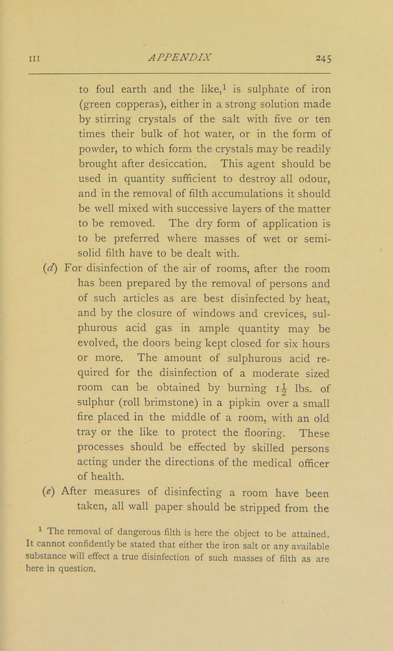 to foul earth and the like,1 is sulphate of iron (green copperas), either in a strong solution made by stirring crystals of the salt with five or ten times their bulk of hot water, or in the form of powder, to which form the crystals may be readily brought after desiccation. This agent should be used in quantity sufficient to destroy all odour, and in the removal of filth accumulations it should be well mixed with successive layers of the matter to be removed. The dry form of application is to be preferred where masses of wet or semi- solid filth have to be dealt with. (d) For disinfection of the air of rooms, after the room has been prepared by the removal of persons and of such articles as are best disinfected by heat, and by the closure of windows and crevices, sul- phurous acid gas in ample quantity may be evolved, the doors being kept closed for six hours or more. The amount of sulphurous acid re- quired for the disinfection of a moderate sized room can be obtained by burning il lbs. of sulphur (roll brimstone) in a pipkin over a small fire placed in the middle of a room, with an old tray or the like to protect the flooring. These processes should be effected by skilled persons acting under the directions of the medical officer of health. (e) After measures of disinfecting a room have been taken, all wall paper should be stripped from the 1 The removal of dangerous filth is here the object to be attained. It cannot confidently be stated that either the iron salt or any available substance will effect a true disinfection of such masses of filth as are here in question.