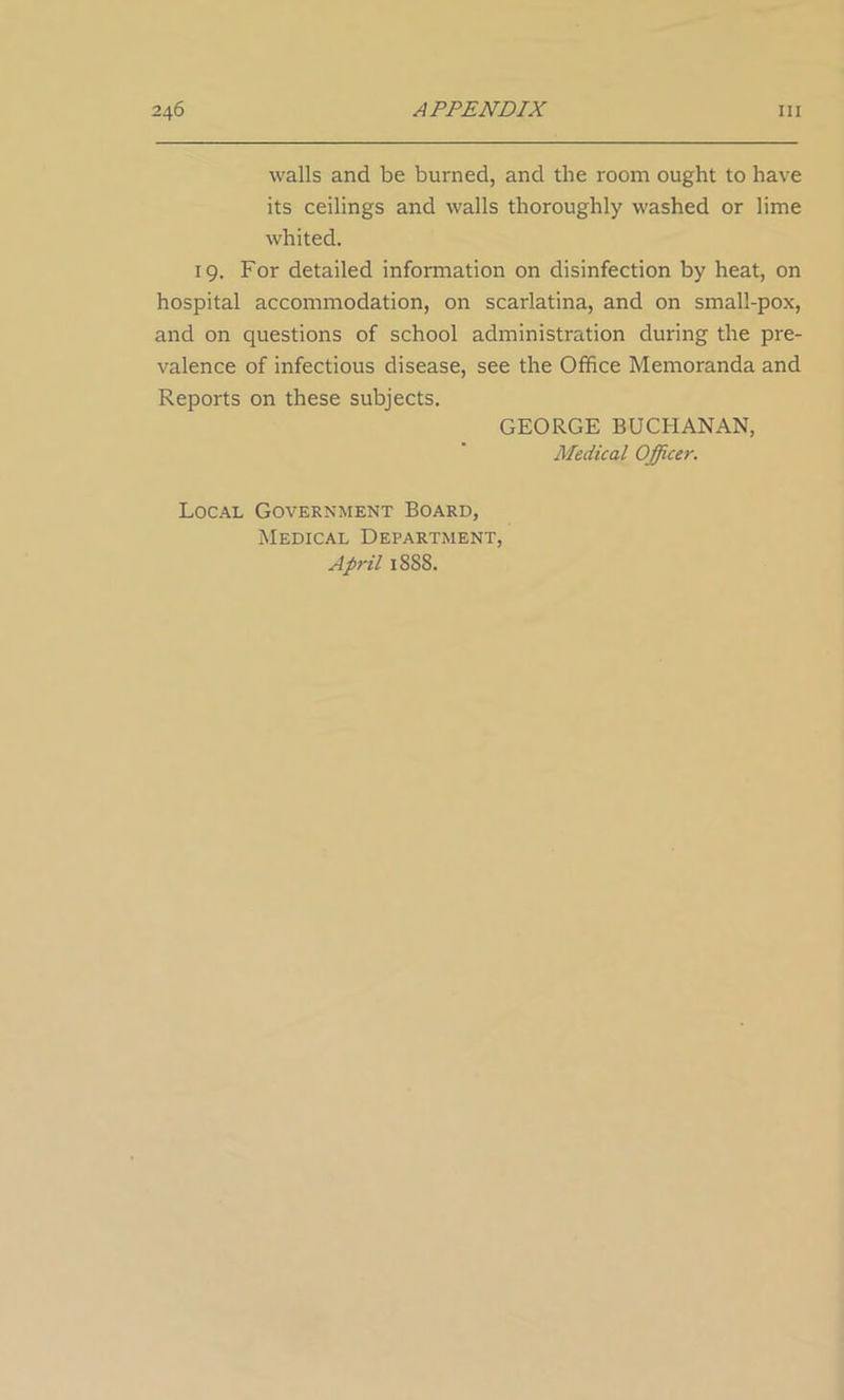 walls and be burned, and the room ought to have its ceilings and walls thoroughly washed or lime whited. 19. For detailed information on disinfection by heat, on hospital accommodation, on scarlatina, and on small-pox, and on questions of school administration during the pre- valence of infectious disease, see the Office Memoranda and Reports on these subjects. GEORGE BUCHANAN, Medical Officer. Local Government Board, Medical Department, April 1888.