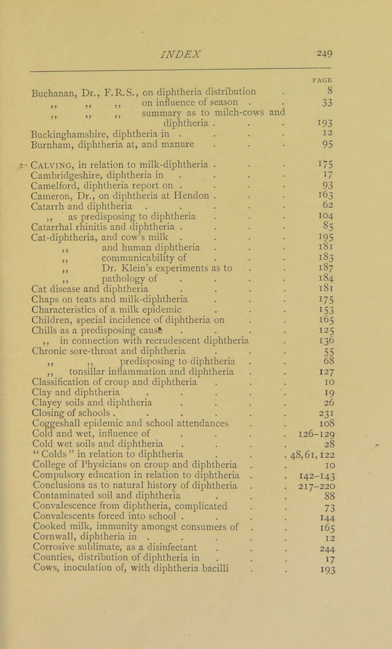 Buchanan, Dr., F.R.S., on diphtheria distribution ,, ,, ,, on influence of season . ,, ,, ,, summary as to milch-cows and diphtheria Buckinghamshire, diphtheria in . Burnham, diphtheria at, and manure • Calving, in relation to milk-diphtheria Cambridgeshire, diphtheria in Camelford, diphtheria report on . Cameron, Dr., on diphtheria at Hendon Catarrh and diphtheria ,, as predisposing to diphtheria Catarrhal rhinitis and diphtheria . Cat-diphtheria, and cow’s milk . ,, and human diphtheria ,, communicability of ,, Dr. Klein’s experiments as to ,, pathology of Cat disease and diphtheria Chaps on teats and milk-diphtheria Characteristics of a milk epidemic Children, special incidence of diphtheria on Chills as a predisposing cause ,, in connection with recrudescent diphtheria Chronic sore-throat and diphtheria ,, ,, predisposing to diphtheria ,, tonsillar inflammation and diphtheria Classification of croup and diphtheria Clay and diphtheria Clayey soils and diphtheria Closing of schools .... Coggeshall epidemic and school attendances Cold and wet, influence of Cold wet soils and diphtheria “ Colds ” in relation to diphtheria College of Physicians on croup and diphtheria Compulsory education in relation to diphtheria Conclusions as to natural history of diphtheria Contaminated soil and diphtheria Convalescence from diphtheria, complicated Convalescents forced into school . Cooked milk, immunity amongst consumers of Cornwall, diphtheria in . Corrosive sublimate, as a disinfectant Counties, distribution of diphtheria in Cows, inoculation of, with diphtheria bacilli 8 33 193 12 95 175 17 93 163 62 104 85 195 181 183 187 184 181 175 153 165 125 136 55 68 127 10 19 26 231 108 126-129 28 48,61,122 10 142-143 217-220 88 73 144 165 12 244 17 193