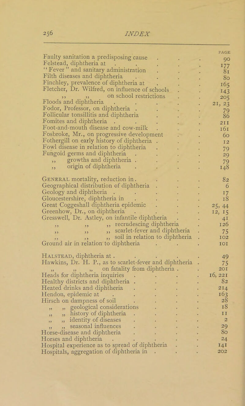 Faulty sanitation a predisposing cause Felstead, diphtheria at “ Fever ” and sanitary administration Filth diseases and diphtheria Finchley, prevalence of diphtheria at Fletcher, Dr. Wilfred, on influence of schools ,, ,, on school restrictions Floods and diphtheria Fodor, Professor, on diphtheria . Follicular tonsillitis and diphtheria Fomites and diphtheria . Foot-and-mouth disease and cow-milk Fosbroke, Mr., on progressive development Fothergill on early history of diphtheria . Fowl disease in relation to diphtheria Fungoid germs and diphtheria ,, growths and diphtheria . ,, origin of diphtheria PAGE 90 177 8l 80 165 143 20 K 21, 23 79 86 211 161 60 12 79 29 79 148 General mortality, reduction in. Geographical distribution of diphtheria . Geology and diphtheria .... Gloucestershire, diphtheria in Great Coggeshall diphtheria epidemic Greenhow, Dr., on diphtheria Gresswell, Dr. Astley, on infantile diphtheria ,, ,, ,, recrudescing diphtheria ,, ,, ,, scarlet-fever and diphtheria ,, ,, ,, soil in relation to diphtheria Ground air in relation to diphtheria 82 6 17 18 25. 44 12, 15 4i 126 75 102 101 Halstead, diphtheria at. Hawkins, Dr. H. P., as to scarlet-fever and diphtheria „ „ ,, on fatality from diphtheria . Pleads for diphtheria inquiries Plealthy districts and diphtheria . Pleated drinks and diphtheria Hendon, epidemic at Plirsch on dampness of soil „ „ geological considerations ,, „ history of diphtheria „ „ identity of diseases „ „ seasonal influences Horse-disease and diphtheria Plorses and diphtheria .... Plospital experience as to spread of diphtheria Hospitals, aggregation of diphtheria in . 49 75 201 16, 221 82 214 163 28 18 11 2 29 50 24 141 202