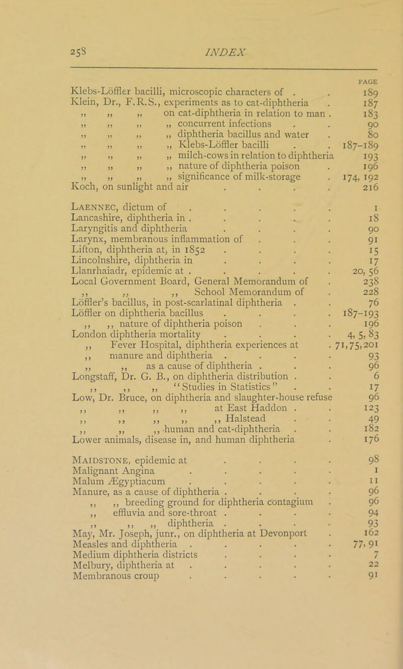 PACE Klebs-Loffler bacilli, microscopic characters of . . 1S9 Klein, Dr., F.R.S., experiments as to cat-diphtheria . 187 >i ,, „ on cat-diphtheria in relation to man . 183 „ „ „ „ concurrent infections . . 90 „ „ „ „ diphtheria bacillus and water . 80 ,, „ „ „ Klebs-Loffler bacilli . . 187-189 „ „ „ „ milch-cows in relation to diphtheria 193 „ „ „ „ nature of diphtheria poison . 196 „ „ „ „ significance of milk-storage . 174, 192 Koch, on sunlight and air . . . . 216 Laennec, dictum of Lancashire, diphtheria in . Laryngitis and diphtheria .... Larynx, membranous inflammation of Lifton, diphtheria at, in 1S52 .... Lincolnshire, diphtheria in ... Llanrhaiadr, epidemic at . Local Government Board, General Memorandum of ,, ,, ,, School Memorandum of Loffler’s bacillus, in post-scarlatinal diphtheria . Loffler on diphtheria bacillus .... ,, ,, nature of diphtheria poison London diphtheria mortality .... ,, Fever Hospital, diphtheria experiences at ,, manure and diphtheria .... ,, ,, as a cause of diphtheria . Longstaff, Dr. G. B., on diphtheria distribution . ,, ,, ,, “ Studies in Statistics ” Low, Dr. Bruce, on diphtheria and slaughter-house refuse ,, ,, ,, ,, at East Haddon . ,, ,, ,, ,, ,, Halstead . . ,, ,, ,, human and cat-diphtheria Lower animals, disease in, and human diphtheria 18 90 91 15 17 20, 56 238 228 76 187-193 196 4- 5. 83 7B 75.201 93 96 6 17 96 123 49 182 176 Maidstone, epidemic at .... 9S Malignant Angina ..... 1 Malum /Lgyptiacum . . . . . 11 Manure, as a cause of diphtheria .... 96 ,, ,, breeding ground for diphtheria c'ontagium . 96 ,, effluvia and sore-throat .... 94 ,, ,, „ diphtheria .... 93 May, Mr. Joseph, junr., on diphtheria at Devonport . 162 Measles and diphtheria . . . . 77» 91 Medium diphtheria districts .... 7 Melbury, diphtheria at .... 22 Membranous croup . . . . • 91