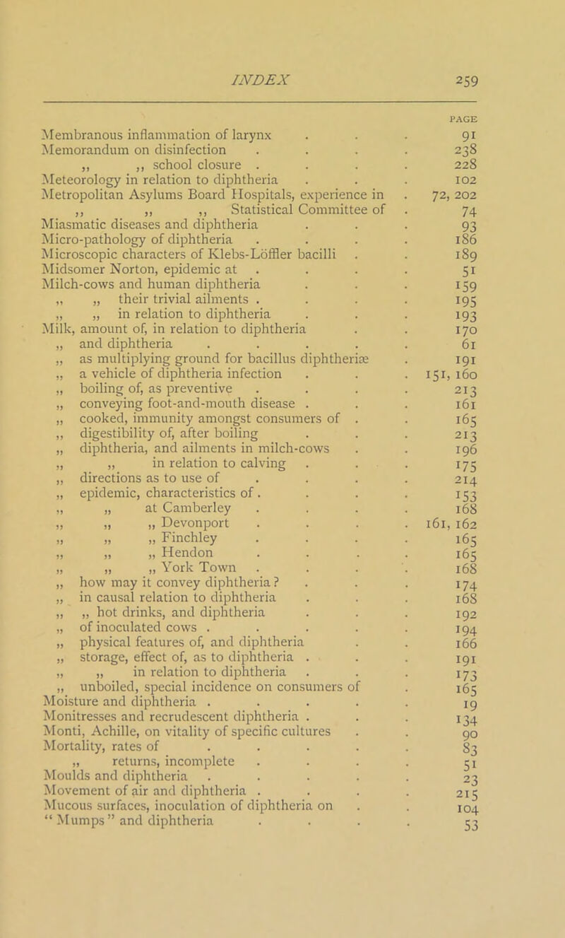 Membranous inflammation of larynx Memorandum on disinfection ,, ,, school closure . Meteorology in relation to diphtheria Metropolitan Asylums Board Hospitals, experience in ,, „ ,, Statistical Committee of Miasmatic diseases and diphtheria Micro-pathology of diphtheria Microscopic characters of Klebs-Loffler bacilli Midsomer Norton, epidemic at Milch-cows and human diphtheria „ their trivial ailments . „ in relation to diphtheria Milk, amount of, in relation to diphtheria and diphtheria as multiplying ground for bacillus diphtheria a vehicle of diphtheria infection boiling of, as preventive conveying foot-and-mouth disease . cooked, immunity amongst consumers of digestibility of, after boiling diphtheria, and ailments in milch-cows „ in relation to calving directions as to use of epidemic, characteristics of. „ at Camberley „ „ Devonport „ „ Finchley „ „ Hendon „ „ York Town how may it convey diphtheria ? in causal relation to diphtheria „ hot drinks, and diphtheria of inoculated cows . physical features of, and diphtheria storage, effect of, as to diphtheria . „ in relation to diphtheria unboiled, special incidence on consumers of Moisture and diphtheria . Monitresses and recrudescent diphtheria . Monti, Achille, on vitality of specific cultures Mortality, rates of „ returns, incomplete Moulds and diphtheria Movement of air and diphtheria . Mucous surfaces, inoculation of diphtheria on “ Mumps” and diphtheria PAGE 91 238 228 102 72, 202 74 93 186 189 5i 159 195 193 170 61 191 151, 160 213 161 165 213 196 *75 214 153 168 161, 162 165 165 168 174 165 192 194 166 191 i73 165 19 134 90 S3 5i 23 215 104 S3