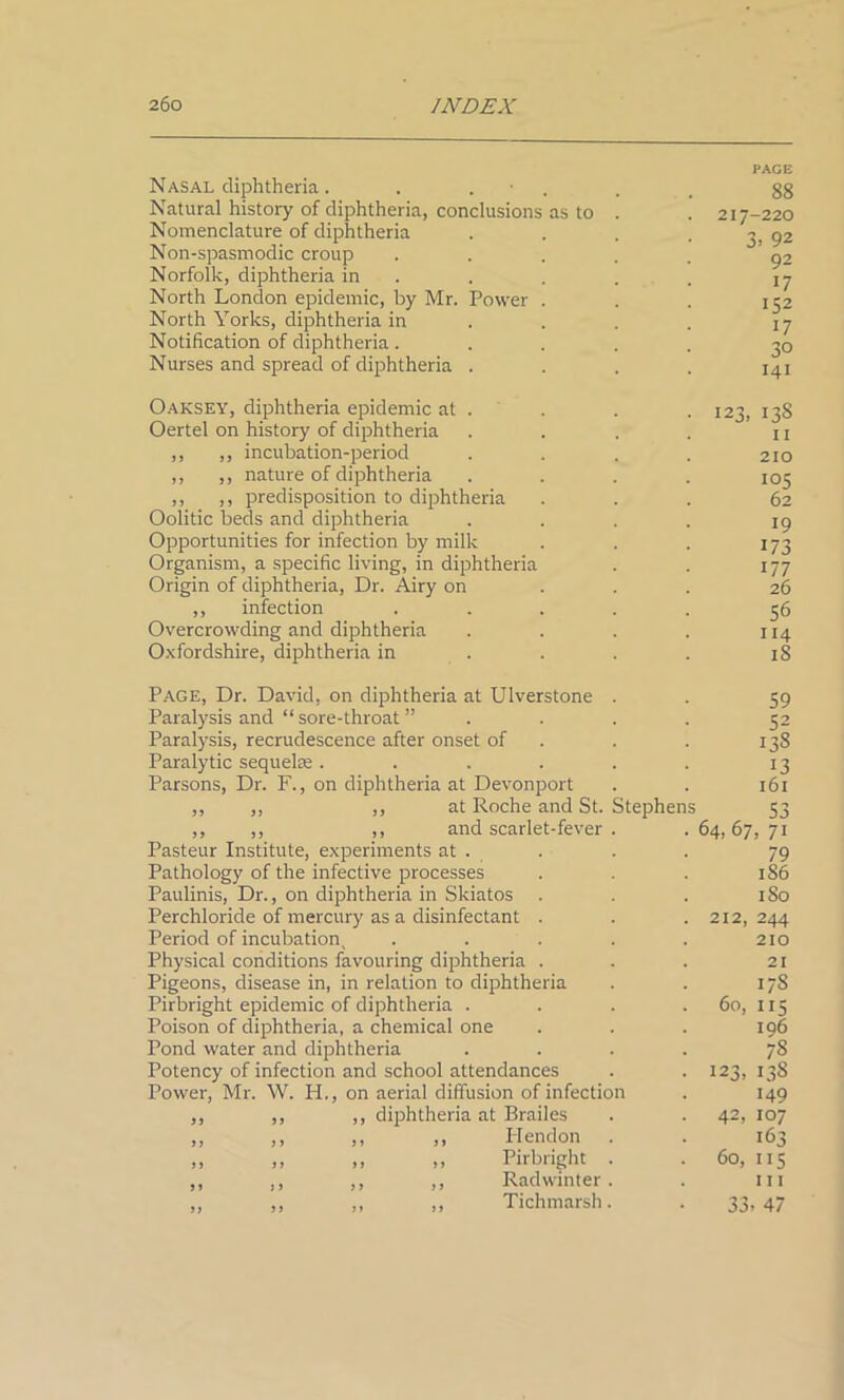 Nasal diphtheria. . . Natural history of diphtheria, conclusions as to Nomenclature of diphtheria Non-spasmodic croup Norfolk, diphtheria in North London epidemic, by Mr. Powe North Yorks, diphtheria in Notification of diphtheria. Nurses and spread of diphtheria Oaksey, diphtheria epidemic at Oertel on history of diphtheria ,, ,, incubation-period ,, ,, nature of diphtheria ,, ,, predisposition to diphtheria Oolitic beds and diphtheria Opportunities for infection by milk Organism, a specific living, in diphtheria Origin of diphtheria, Dr. Airy on ,, infection Overcrowding and diphtheria Oxfordshire, diphtheria in Page, Dr. David, on diphtheria at Ulverstone Paralysis and “ sore-throat ” Paralysis, recrudescence after onset of Paralytic sequelae .... Parsons, Dr. F., on diphtheria at Devonport ,, ,, ,, at Roche and St. Stephen ,, ,, ,, and scarlet-fever Pasteur Institute, experiments at . Pathology of the infective processes Paulinis, Dr., on diphtheria in Skiatos Perchloride of mercury as a disinfectant . Period of incubation ( Physical conditions favouring diphtheria . Pigeons, disease in, in relation to diphtheria Pirbright epidemic of diphtheria . Poison of diphtheria, a chemical one Pond water and diphtheria Potency of infection and school attendances Power, Mr. W. H., on aerial diffusion of infection ,, ,, ,, diphtheria at Brailes ,, ,, ,, ,, Hendon „ ,, ,, ,, Pirbright ,, ,, ,, ,, Rad winter „ „ ,, ,, Tichmarsh PAGE 88 217-220 3. 92 92 17 152 17 30 141 123, 138 11 210 105 62 19 173 177 26 56 114 iS 59 52 13S 13 161 1 53 64, 67, 71 79 186 1 So 212, 244 210 21 17S 60, 115 196 78 123, 13S 149 42, 107 163 60, 115 I I I 33> 47