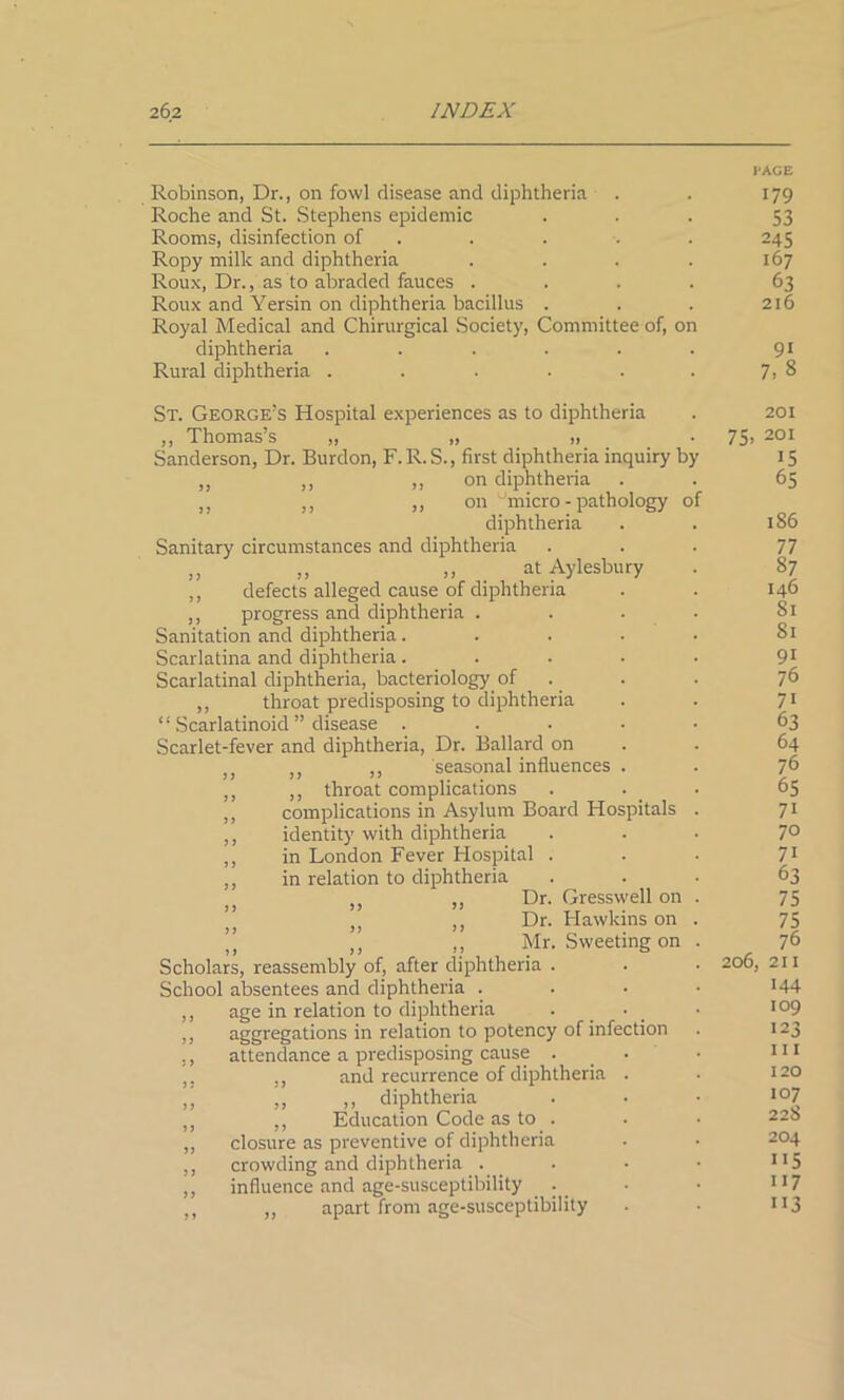 I'AGE Robinson, Dr., on fowl disease and diphtheria . . 179 Roche and St. Stephens epidemic ... 53 Rooms, disinfection of . . . . 245 Ropy milk and diphtheria . . . . 167 Roux, Dr., as to abraded fauces .... 63 Roux and Yersin on diphtheria bacillus . . . 216 Royal Medical and Chirurgical Society, Committee of, on diphtheria . . . . . . 91 Rural diphtheria . . . . . . 7,8 St. George’s Hospital experiences as to diphtheria ,, Thomas’s „ „ „ Sanderson, Dr. Burdon, F.R.S., first diphtheria inquiry by ,, ,, ,, on diphtheria ,, ,, ,, on ''micro - pathology of diphtheria Sanitary circumstances and diphtheria „ „ „ at Aylesbury ,, defects alleged cause of diphtheria ,, progress and diphtheria .... Sanitation and diphtheria. Scarlatina and diphtheria..... Scarlatinal diphtheria, bacteriology of ,, throat predisposing to diphtheria “ Scarlatinoid ” disease .... Scarlet-fever and diphtheria, Dr. Ballard on )} ;J ,, seasonal influences . ,, ,, throat complications ,, complications in Asylum Board Hospitals ,, identity with diphtheria ,, in London Fever Hospital . ,, in relation to diphtheria ,, ,, Dr. Gresswell on ” }) ,, Dr. Hawkins on ” ,, ,, Mr. Sweeting on Scholars, reassembly of, after diphtheria . School absentees and diphtheria . ,, age in relation to diphtheria . • aggregations in relation to potency of infection ,, attendance a predisposing cause . ,, and recurrence of diphtheria . „ ,, diphtheria ,, ,, Education Code as to . ,, closure as preventive of diphtheria ,, crowding and diphtheria . ,, influence and age-susceptibility . _ ,, „ apart from age-susceptibility 201 75, 201 15 65 186 77 87 146 Si 81 9i 76 7i 63 64 76 65 7i 70 71 63 75 75 76 206, 211 144 109 123 111 120 107 228 204 115 117 113