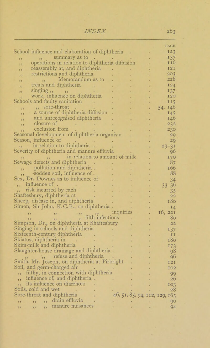 PACE School influence and elaboration of diphtheria . . 123 ,, ,, summary as to . . . . 137 ,, operations in relation to diphtheria diffusion . 116 ,, reassembly at, and diphtheria . . . 121 ,, restrictions and diphtheria . . . 203 ,, ,, Memorandum as to . . 228 ,, treats and diphtheria . . . . 124 .. singing,, ,, .... 137 ,, work, influence on diphtheria . . . 120 Schools and faulty sanitation . . . . 115 ,, ,, sore-throat . . . . .54, 146 ,, a source of diphtheria diffusion . . . 145 ,, and unrecognised diphtheria . . . 146 ,, closure of .... 232 ,, exclusion from ..... 230 Seasonal development of diphtheria organism . . 29 Season, influence of .... 29 ,, in relation to diphtheria .... 29-31 Severity of diphtheria and manure effluvia . . 96 ,, ,, in relation to amount of milk . 170 Sewage defects and diphtheria .... 87 ,, pollution and diphtheria . . . . 166 ,, -sodden soil, influence of. ... 88 Sex, Dr. Downes as to influence of 34 ,, influence of . . . . . . 33—36 ,, risk incurred by each . . . . 35 Shaftesbury, diphtheria at ... 22 Sheep, disease in, and diphtheria . . . 180 Simon, Sir John, K.C.B., on diphtheria ... 14 ,, ,, ,, ,, inquiries . 16, 221 ,, ,, ,, filth infections . . 80 Simpson, Dr., on diphtheria at Shaftesbury . . 22 Singing in schools and diphtheria . . . 137 Sixteenth-century diphtheria . . . . 11 Skiatos, diphtheria in . . . . 180 Skim-milk and diphtheria . . . . 173 Slaughter-house drainage and diphtheria ... 98 „ ,, refuse and diphtheria ... 96 Smith, Mr. Joseph, on diphtheria at Pirbright . . 121 Soil, and germ-charged air ... 102 ,, filthy, in connection with diphtheria . . 99 ,, influence of, and diphtheria .... 26 ,, its influence on diarrhoea . . . . 103 Soils, cold and wet ..... 2S Sore-throat and diphtheria . 46, 51, 85, 94,1x2, 129,165 ,, ,, ,, drain effluvia .... 90 ,, ,, ,, manure nuisances ... 94