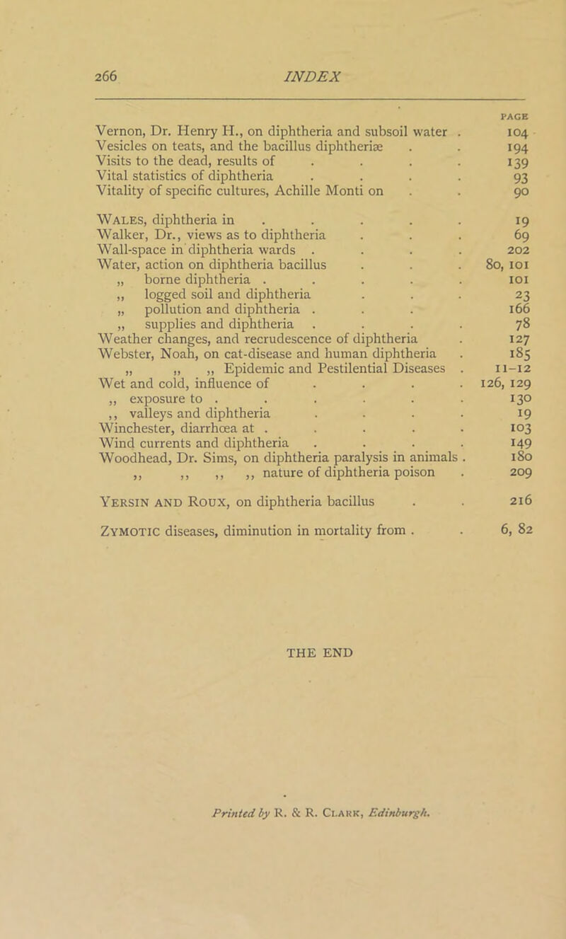 PAGE Vernon, Dr. Henry H., on diphtheria and subsoil water . 104 Vesicles on teats, and the bacillus diphtherise . . 194 Visits to the dead, results of . . . 139 Vital statistics of diphtheria .... 93 Vitality of specific cultures, Achille Monti on . 90 Wales, diphtheria in .... 19 Walker, Dr., views as to diphtheria ... 69 Wall-space in diphtheria wards .... 202 Water, action on diphtheria bacillus . . .80, 101 „ borne diphtheria ..... 101 „ logged soil and diphtheria ... 23 „ pollution and diphtheria ... 166 „ supplies and diphtheria .... 78 Weather changes, and recrudescence of diphtheria . 127 Webster, Noah, on cat-disease and human diphtheria . 185 „ „ „ Epidemic and Pestilential Diseases . 11-12 Wet and cold, influence of ... 126, 129 „ exposure to . . . . . . 130 ,, valleys and diphtheria . . . . 19 Winchester, diarrhoea at . . . . . 103 Wind currents and diphtheria .... 149 Woodhead, Dr. Sims, on diphtheria paralysis in animals . 180 ,, ,, ,, ,, nature of diphtheria poison . 209 Yersin and Roux, on diphtheria bacillus . . 216 Zymotic diseases, diminution in mortality from . . 6, 82 THE END Printed by R. & R. Ci.ark, Edinburgh.