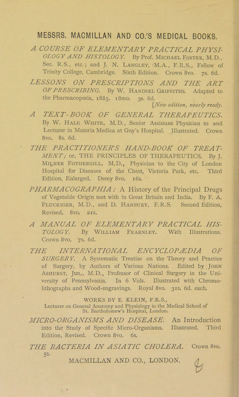 A COURSE OF ELEMENTARY PRACTICAL PHYSI- OLOGY AND HISTOLOGY. By Prof. Michael Foster, M.D., Sec. R.S., etc.; and J. N. Langley, M.A., F.R.S., Fellow of Trinity College, Cambridge. Sixth Edition. Crown 8vo. 7s. 6d. LESSONS ON PRESCRIPTIONS AND THE ART OF PRESCRIBING. By W. Handsel Griffiths. Adapted to the Pharmacopoeia, 1885. i8mo. 3s. 6d. [New edition, nearly ready. A TEXT-BOOK OF GENERAL THERAPEUTICS. By W. Hale White, M. D., Senior Assistant Physician to and Lecturer in Materia Medica at Guy’s Hospital. Illustrated. Crown 8vo. 8s. 6d. THE PRACTITIONER'S HAND-BOOK OF TREAT- MENT; or, THE PRINCIPLES OF THERAPEUTICS. By J. Milner Fothergill, M.D., Physician to the City of London Hospital for Diseases of the Chest, Victoria Park, etc. Third Edition, Enlarged. Demy 8vo. 16s. PHARMACOGRAPHIA : A History of the Principal Drugs of Vegetable Origin met with in Great Britain and India. By F. A. Fluciciger, M.D., and D. Hanbury, F.R.S. Second Edition, Revised. 8vo. 21s. A MANUAL OF ELEMENTARY PRACTICAL HIS- TOLOGY. By William Fearnley. With Illustrations. Crown 8vo. 7s. 6d. THE INTERNATIONAL ENCYCLOPAEDIA OF SURGERY. A Systematic Treatise on the Theory and Practice of Surgery, by Authors of Various Nations. Edited by John Ashurst, Jun., M.D., Professor of Clinical Surgery in the Uni- versity of Pennsylvania. In 6 Vols. Illustrated with Chromo- lithographs and Wood-engravings. Royal 8vo. 31s. 6d. each. WORKS BY E. KLEIN, F.R.S., Lecturer on General Anatomy and Physiology in the Medical School of St. Bartholomew’s Hospital, London. MICRO-ORGANISMS AND DISEASE. An Introduction into the Study of Specific Micro-Organisms. Illustrated. Third Edition, Revised. Crown 8vo. 6s. THE BACTERIA IN ASIATIC CHOLERA. 5s- MACMILLAN AND CO., LONDON. Crown 8vo.