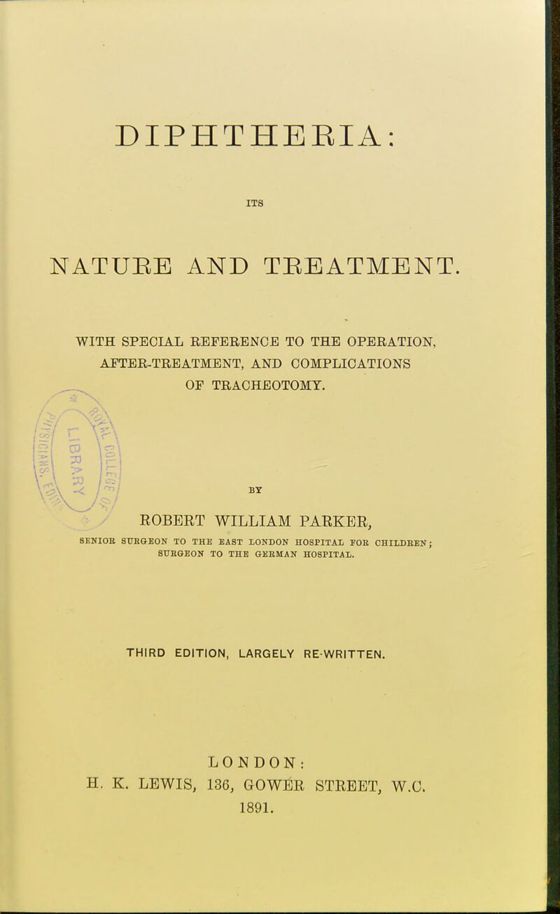 ITS NATURE AND TREATMENT. WITH SPECIAL REFERENCE TO THE OPERATION, AFTER-TREATMENT, AND COMPLICATIONS OF TRACHEOTOMY. BY ROBERT WILLIAM PARKER, 8ENI0B STJBGEON TO THE EAST LONDON HOSPITAL FOE CHILDEEN; SURGEON TO THE GEEMAN HOSPITAL. THIRD EDITION, LARGELY RE-WRITTEN, LONDON: H. K. LEWIS, 136, GOWBR STREET, W.O. 189L