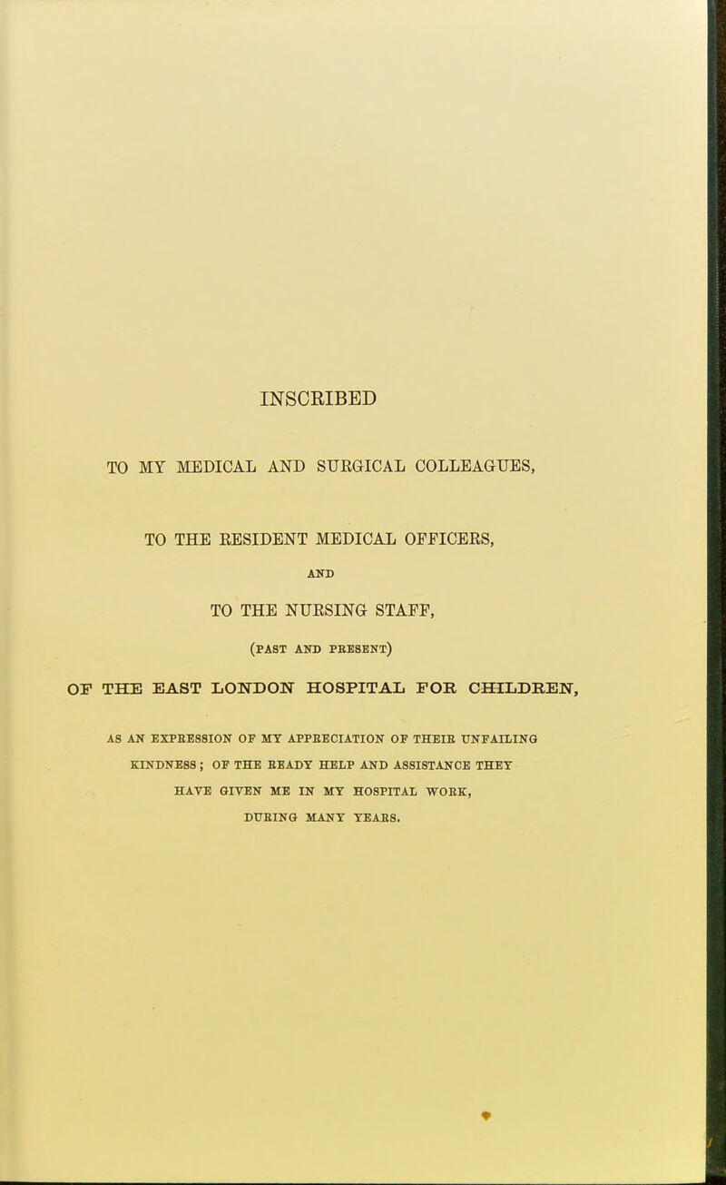 INSCRIBED TO MY MEDICAL AND SUEaiCAL COLLEAGUES, TO THE EESIDENT MEDICAL OFFICERS, AUD TO THE NURSING STAFF, (past and peesent) OF THE EAST LONDON HOSPITAL FOR CHILDREN, AS AN EXPEES8I0N OF MT APPEECIATION OF THEIE UNFAILING KINDNESS; OF THE BEADY HELP AND ASSISTANCE THET HATE GIVEN ME IN MY HOSPITAL -VVOBK, DUaiNG MANY YEAES.