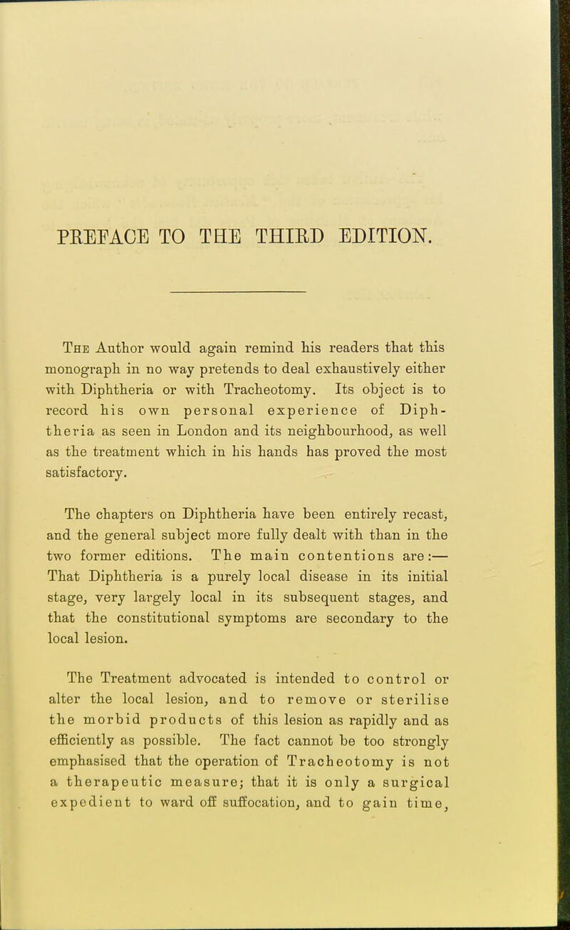 PREFACE TO THE THIED EDITION. The Author would again remind his readers that this monograph in no way pretends to deal exhaustively either with Diphtheria or with Tracheotomy. Its ohject is to record his own personal experience of Diph- theria as seen in London and its neighbourhood, as well as the treatment which in his hands has proved the most satisfactory. The chapters on Diphtheria have been entirely recast, and the general subject more fully dealt with than in the two former editions. The main contentions are:— That Diphtheria is a purely local disease in its initial stage, very largely local in its subsequent stages, and that the constitutional symptoms are secondary to the local lesion. The Treatment advocated is intended to control or alter the local lesion, and to remove or sterilise the morbid products of this lesion as rapidly and as eflBciently as possible. The fact cannot be too strongly emphasised that the operation of Tracheotomy is not a therapeutic measure; that it is only a surgical expedient to ward off suffocation, and to gain time,