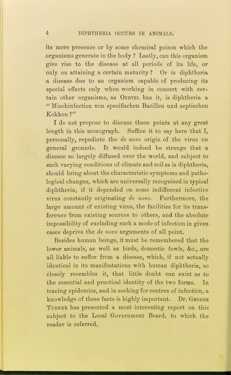 its mere presence or hj some cliemical poison which the organisms generate in the body ? Lastly, can this organism give rise to the disease at all periods of its life, or only on attaining a certain maturity ? Or is diphtheria a disease due to an organism capable of producing its special effects only when working in concert with cer- tain other organisms, as Oeetel has it, is diphtheria a  Mischinfection von specifischen Bacillen und septischen Kokken V I do not propose to discuss these points at any great length in this monograph. Suffice it to say here that I, personally, repudiate the de novo origin of the virus on general grounds. It would indeed be strange that a disease so largely diffused over the world, and subject to such varying conditions of climate and soil as is diphtheria, should bring about the characteristic symptoms and patho- logical changes, which are universally recognised in typical diphtheria, if it depended on some indifferent infective virus constantly originating de, novo. Furthermore, the large amount of existing virus, the facilities for its trans- ference from existing sources to others, and the absolute impossibility of excluding such a mode of infection in given cases deprive the de novo arguments of all point. Besides human beings, it must be remembered that the lower animals, as well as birds, domestic fowls, &c., are all liable to suffer from a disease, which, if not actually identical in its manifestations with human diphtheria, so closely resembles it, that little doubt can exist as to the essential and practical identity of the two forms. In tracing epidemics, and in seeking for centres of infection, a knowledge of these facts is highly important. Dr. George Turner has presented a most interesting report on this subject to the Local Government Board, to which the reader is referred,