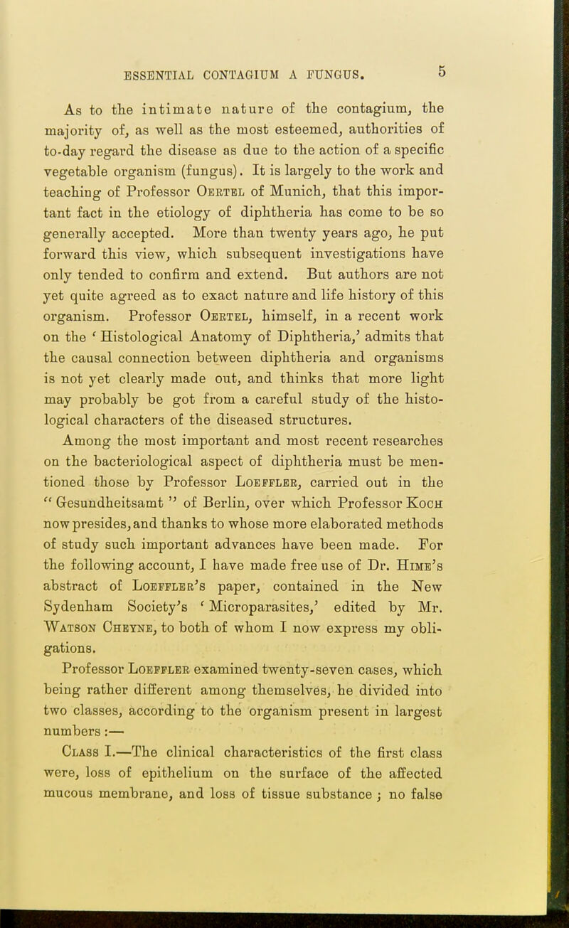 ESSENTIAL CONTAGIUM A FUNGUS. As to the intimate nature of the contagium, the majority of, as well as the most esteemed, authorities of to-day regai'd the disease as due to the action of a specific vegetable organism (fungus). It is largely to the work and teaching of Professor Oertbl of Munich, that this impor- tant fact in the etiology of diphtheria has come to be so generally accepted. More than twenty years ago, he put forward this view, which subsequent investigations have only tended to confirm and extend. But authors are not yet quite agreed as to exact nature and life history of this organism. Professor Oertel, himself, in a recent work on the ' Histological Anatomy of Diphtheria,' admits that the causal connection between diphtheria and organisms is not yet clearly made out, and thinks that more light may probably be got from a careful study of the histo- logical characters of the diseased structures. Among the most important and most recent researches on the bacteriological aspect of diphtheria must be men- tioned those by Professor Loeffler, carried out in the  Gesundheitsamt  of Berlin, over which Professor Koch now presides, and thanks to whose more elaborated methods of study such important advances have been made. For the following account, I have made free use of Dr. Himb's abstract of Loepflbr's paper, contained in the New Sydenham Society's ' Microparasites,' edited by Mr. Watson Cheyne, to both of whom I now express my obli- gations. Professor Loeffler examined twenty-seven cases, which being rather different among themselves, he divided into two classes, according to the organism present in largest numbers:— Class I.—The clinical characteristics of the first class were, loss of epithelium on the surface of the affected mucous membrane, and loss of tissue substance ; no false