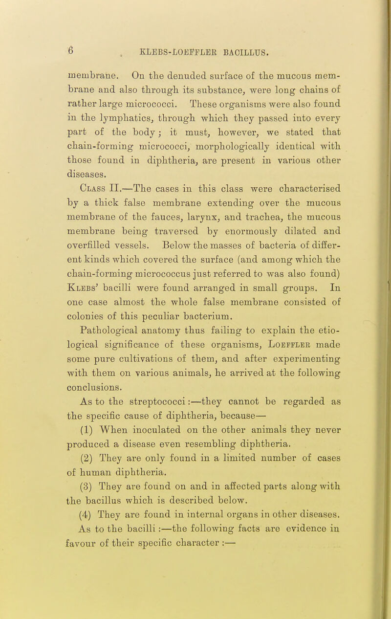 membrane. On the denuded surface of the mucous mem- brane and also through its substance^ were long chains of rather large micrococci. These organisms were also found in the lympliaticSj through which they passed into every part of the body; it must, however, we stated that chain-forming micrococci, morphologically identical with those found in diphtheria, are present in various other diseases. Class II.—The cases in this class were characterised by a thick false membrane extending over the mucous membrane of the fauces, lai'ynx, and trachea, the mucous membrane being traversed by enormously dilated and overfilled vessels. Below the masses of bacteria of differ- ent kinds which covered the surface (and among which the chain-forming micrococcus just referred to was also found) Klebs' bacilli were found ai'ranged in small groups. In one case almost the whole false membrane consisted of colonies of this peculiar bacterium. Pathological anatomy thus failing to explain the etio- logical significance of these organisms, Loepfler made some pure cultivations of them, and after experimenting with them on various animals, he arrived at the following conclusions. As to the streptococci:—they cannot be regarded as the specific cause of diphtheria, because— (1) When inoculated on the other animals they never produced a disease even resembling diphtheria. (2) They are only found in a limited number of cases of human diphtheria. (3) They are found on and in affected parts along with the bacillus which is described below. (4) They are found in internal organs in other diseases. As to the bacilli:—the following facts are evidence in favour of their specific character :—