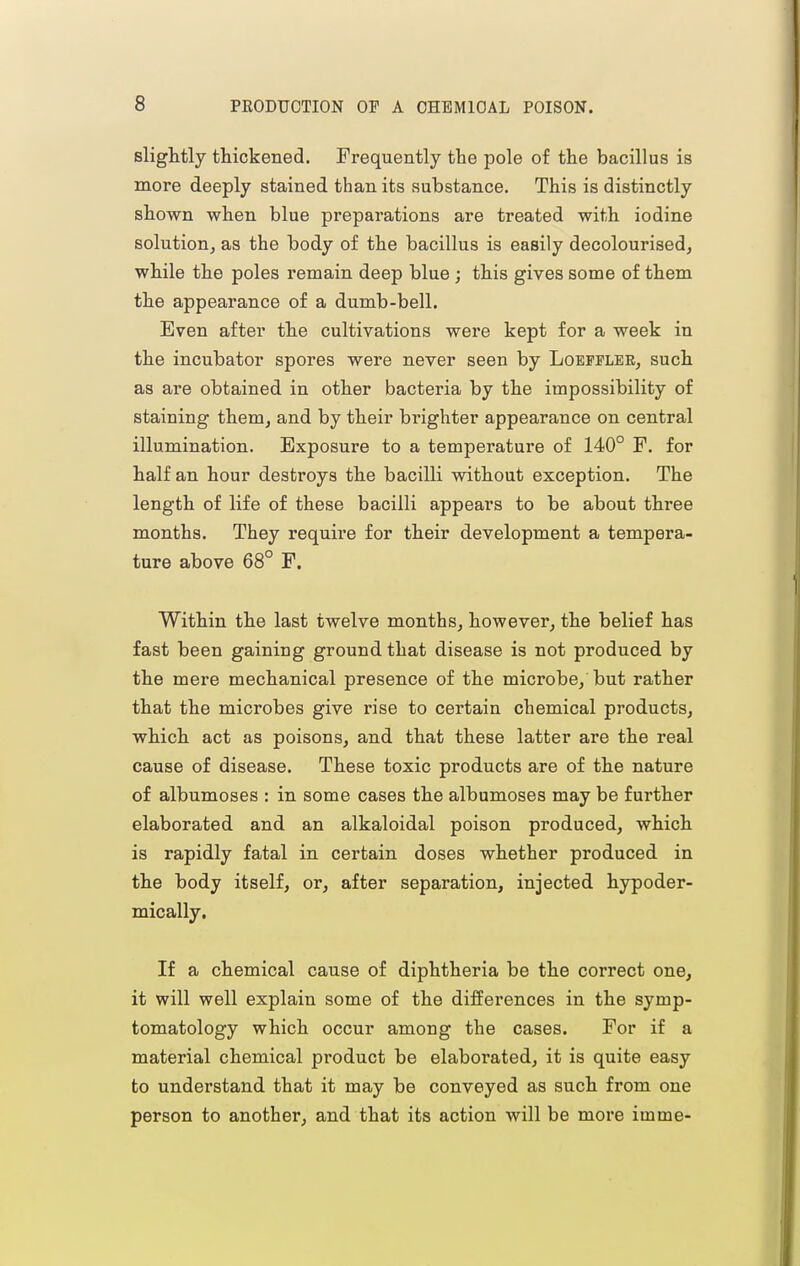 sliglitly thickened. Frequently the pole of the bacillus is more deeply stained than its substance. This is distinctly shown when blue preparations are treated with iodine solution, as the body of the bacillus is easily decolourised, while the poles remain deep blue ; this gives some of them the appearance of a dumb-bell. Even after the cultivations were kept for a week in the incubator spores were never seen by Loeppler, such as are obtained in other bacteria by the impossibility of staining them, and by their brighter appearance on central illumination. Exposure to a temperature of 140° F. for half an hour destroys the bacilli without exception. The length of life of these bacilli appears to be about three months. They require for their development a tempera- ture above 68° F. Within the last twelve months, however, the belief has fast been gaining ground that disease is not produced by the mere mechanical presence of the microbe, but rather that the microbes give rise to certain chemical products, which act as poisons, and that these latter are the real cause of disease. These toxic products are of the nature of albumoses : in some cases the albumoses may be further elaborated and an alkaloidal poison produced, which is rapidly fatal in certain doses whether produced in the body itself, or, after separation, injected hypoder- mically. If a chemical cause of diphtheria be the correct one, it will well explain some of the differences in the symp- tomatology which occur among the cases. For if a material chemical product be elaborated, it is quite easy to understand that it may be conveyed as such from one person to another, and that its action will be more imme-