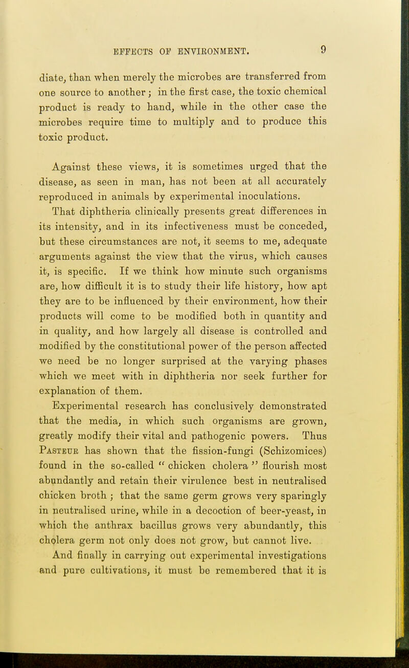 diate, than when merely the microbes are transferred from one source to another; in the first case^ the toxic chemical product is ready to hand, while in the other case the microbes require time to multiply and to produce this toxic product. Against these views, it is sometimes urged that the disease, as seen in man, has not been at all accurately reproduced in animals by experimental inoculations. That diphtheria clinically presents great differences in its intensity, and in its infectiveness must be conceded, but these circumstances are not, it seems to me, adequate arguments against the view that the virus, which causes it, is specific. If we think how minute such organisms are, how diflBcult it is to study their life history, how apt they are to be influenced by their environment, how their products will come to be modified both in quantity and in quality, and how largely all disease is controlled and modified by the constitutional power of the person affected we need be no longer surprised at the varying phases which we meet with in diphtheria nor seek further for explanation of them. Experimental research has conclusively demonstrated that the media, in which such organisms are grown, greatly modify their vital and pathogenic powers. Thus Pasteur has shown that the fission-fungi (Schizomices) found in the so-called  chicken cholera  flourish most abundantly and retain their virulence best in neutralised chicken broth ; that the same germ grows very sparingly in neutralised urine, while in a decoction of beer-yeast, in which the anthrax bacillus grows very abundantly, this chQlera germ not only does not grow, but cannot live. And finally in carrying out experimental investigations and pure cultivations, it must be remembered that it is