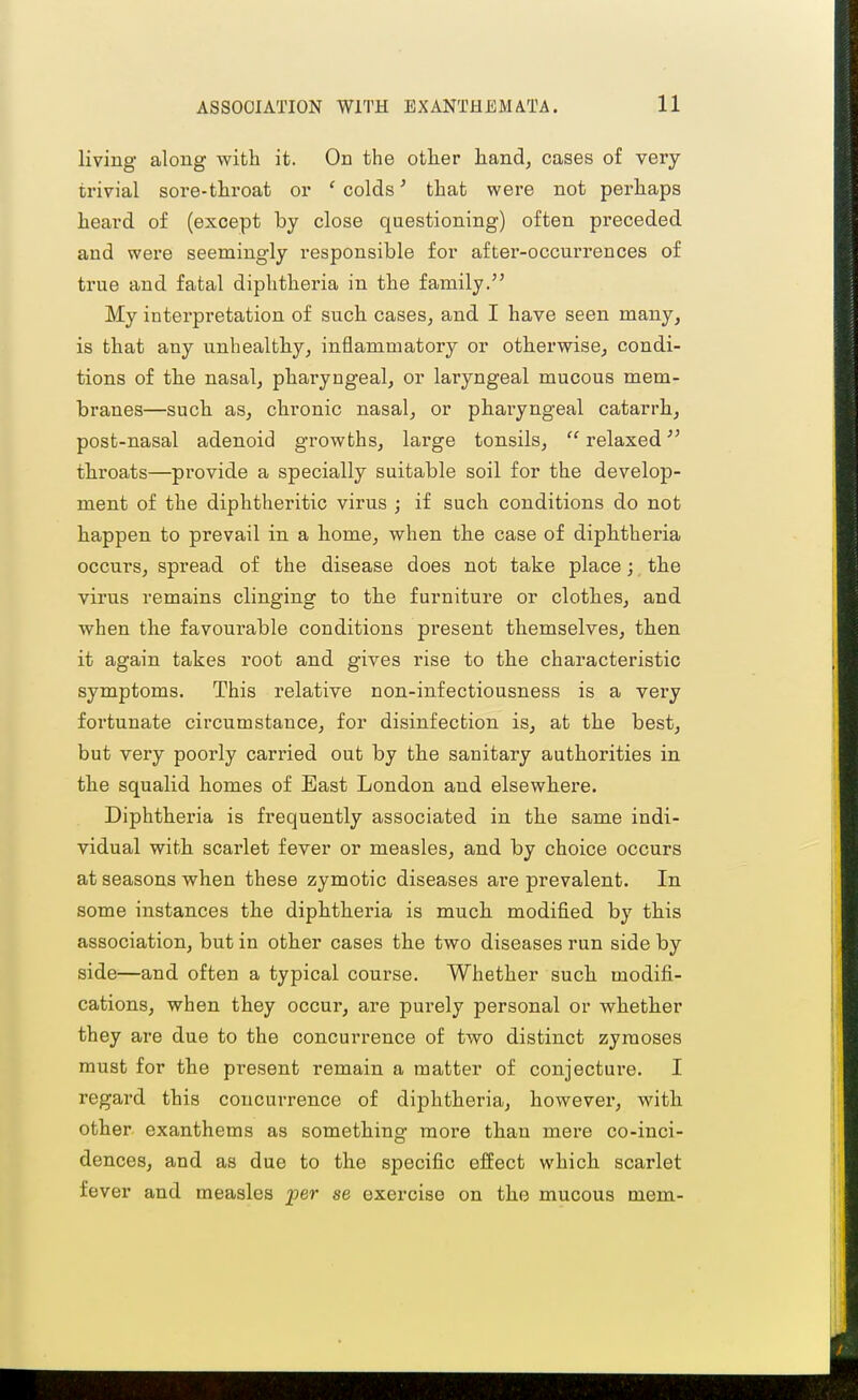 living along with it. On the other hand, cases of very- trivial sore-throat or ' colds' that were not perhaps heard of (except by close questioning) often preceded and were seemingly responsible for after-occurrences of true and fatal diphtheria in the family. My interpretation of such cases, and I have seen many, is that any unhealthy, inflammatory or otherwise, condi- tions of the nasal, pharyngeal, or laryngeal mucous mem- branes—such as, chronic nasal, or pharyngeal catarrh, post-nasal adenoid growths, large tonsils,  relaxed throats—provide a specially suitable soil for the develop- ment of the diphtheritic virus ; if such conditions do not happen to prevail in a home, when the case of diphtheria occurs, spread of the disease does not take place; the virus remains clinging to the furniture or clothes, and when the favourable conditions present themselves, then it again takes root and gives rise to the characteristic symptoms. This relative non-infectiousness is a very fortunate circumstance, for disinfection is, at the best, but very poorly carried out by the sanitary authorities in the squalid homes of Bast London and elsewhere. Diphtheria is fi'equently associated in the same indi- vidual with scarlet fever or measles, and by choice occurs at seasons when these zymotic diseases ai'e prevalent. In some instances the diphtheria is much modified by this association, but in other cases the two diseases run side by side—and often a typical course. Whether sucb modifi- cations, when they occur, are purely personal or whether they are due to the concurrence of two distinct zymoses must for the present remain a matter of conjecture. I regard this concurrence of diphtheria, however, with other exanthems as something more tlian mere co-inci- dences, and as due to the specific effect which scarlet fever and measles per se exercise on the mucous mem-