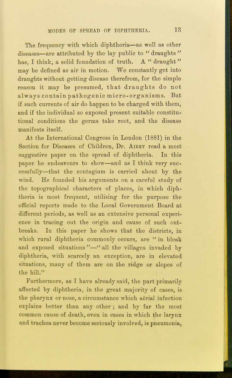 The frequency with which diphtheria—as well as other diseases—are attributed by the lay public to  draughts  has, I think, a solid foundation of truth. A  draught^' may be defined as air in motion. We constantly get into draughts without getting disease therefrom, for the simple reason it may be presumed, that draughts do not always contain pathogenic micro-organisms. But if such currents of air do happen to be charged with them, and if the individual so exposed present suitable constitu- tional conditions the germs take root, and the disease manifests itself. At the International Congress in London (1881) in the Section for Diseases of Children, Dr. Aieet read a most suggestive paper on the spread of diphtheria. In this paper he endeavours to show—and as I think very suc- cessfully—that the contagium is carried about by the wind. He founded his arguments on a careful study of the topographical characters of places, in which diph- theria is most frequent, utilising for the purpose the oflicial reports made to the Local Government Board at different periods, as well as an extensive personal experi- ence in tracing out the origin and cause of such out- breaks. In this paper h.e shows that the districts, in which rural diphtheria commouly occurs, are  in bleak and exposed situations — all the villages invaded by diphtheria, with scarcely an exception, are in elevated situations, many of them are on the ridge or slopes of the hill.'' Furthermore, as I have already said, the part primarily affected by diphtheria, in the great majority of cases, is the pharynx or nose, a circumstance which aerial infection explains better than any other ; and by far the most common cause of death, even in cases in which the larynx and trachea never become seriously involved, is pneumonia,