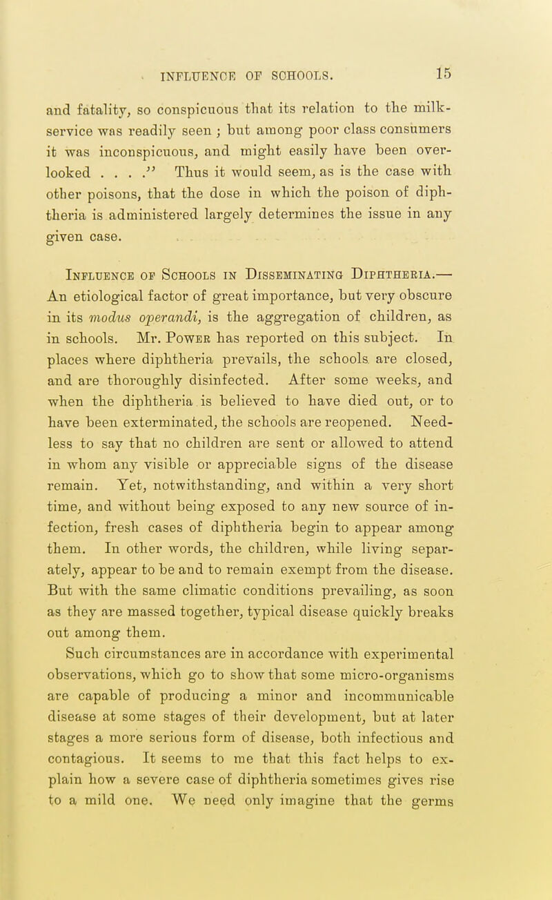 INFLUENOli: OP SCHOOLS. and fatality, so conspicuous that its relation to the milk- service was readily seen ; but among poor class consumers it was inconspicuous^ and might easily have been over- looked . . . Thus it would seem, as is the case with other poisons, that the dose in which the poison of diph- theria is administered largely determines the issue in any given case. Influence of Schools in Disseminating Diphtheria.— An etiological factor of great importance, but very obscure in its modus operandi, is the aggregation of children, as in schools. Mr. Power has reported on this subject. In. places where diphtheria prevails, the schools ai-e closed, and are thoroughly disinfected. After some weeks, and when the diphtheria is believed to have died out, or to have been exterminated, the schools are reopened. Need- less to say that no children are sent or allowed to attend in whom any visible or appreciable signs of the disease remain. Yet, notwithstanding, and within a very short time, and without being exposed to any new source of in- fection, fresh cases of diphtheria begin to appear among them. In other words, the children, while living separ- ately, appear to be and to remain exempt from the disease. But with the same climatic conditions prevailing, as soon as they are massed together, typical disease quickly bi'eaks out among them. Such circumstances are in accordance with experimental observations, which go to show that some micro-organisms are capable of producing a minor and incommunicable disease at some stages of their development, but at later stages a more serious form of disease, both infectious and contagious. It seems to me that this fact helps to ex- plain how a severe case of diphtheria sometimes gives rise to a mild one. We need only imagine that the germs