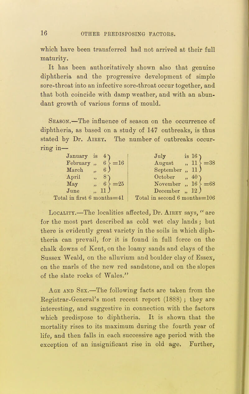 which have been transferred had not arrived at their full maturity. It has been authoritatively shown also that genuine diphtheria and the progressive development of simple sore-throat into an infective sore-throat occur together, and that both coincide with damp weather, and with an abun- dant growth of various forms of mould. Season.—The influence of season on the occurrence of diphtheria, as based on a study of 147 outbreaks, is thus stated by Dr. Aieet. The number of outbreaks occur- ring in— January is 4 Febniary )> 6 March >> 6 April ») 8 May )» 6 June j» 11 =16 =25 Total in first 6 months=41 July is 16 August 93 11 September ly 11 October J9 40 November }J 16 December 99 12 =38 =68 Total in second 6 months=106 Locality.—The localities affected. Dr. Airey says,  are for the most part described as cold wet clay lands; but there is evidently great variety in the soils in which diph- theria can prevail, for it is found in. full force on the chalk downs of Kent, on the loamy sands and clays of the Sussex Weald, on the alluvium and boulder clay of Essex, on the marls of the new red sandstone, and on the slopes of the slate rocks of Wales. Age and Sex.—The following facts are taken from the Registrar-General's most recent report (1888) ; they are interesting, and suggestive in connection with the factors which predispose to diphtheria. It is shown that the mortality rises to its maximum during the fourth year of life, and then falls in each successive age period with the exception of an insignificant rise in old age. Further,