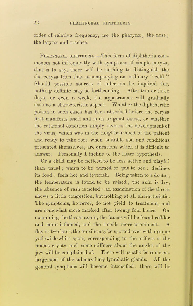 order of relative frequency^ are the pharynx; the nose; the larynx and ti*achea. Pharyngeal biphthbria.—This form of diphtheria com- mences not infrequently with symptoms of simple coryza, that is to say, there will be nothing to distinguish the the coryza from that accompanying an ordinary  cold. Should possible sources of infection be inquired for, nothing definite may be forthcoming. After two or three days, or even a week, the appearances will gradually assume a characteristic aspect. Whether the diphtheritic poison in such cases has been absorbed before the coryza first manifests itself and is its original cause, or whether the catarrhal condition simply favours the development of the virus, which was in the neighbourhood of the patient and ready to take root when suitable soil and conditions presented themselves, are questions which it is difficult to answer. Personally I incline to the latter hypothesis. Or a child may be noticed to be less active and playful than usual; wants to be nursed or put to bed : declines its food : feels hot and feverish. Being taken to a doctor, the temperature is found to be raised; the skin is dry, the absence of rash is noted : an examination of the throat shows a little congestion, but nothing at all characteristic. The symptoms, however, do not yield to treatment, and are somewhat more marked after twenty-four hours. On examining the throat again, the fauces will be found redder and more inflamed, and the tonsils more prominent. A day or two later, the tonsils maybe spotted over with opaque yellowish-white spots, corresponding to the orifices of the mucus crypts, and some stiffness about the angles of the jaw will be complained of. There will usually be some en- largement of the submaxillary lymphatic glands. All the general symptoms will become intensified : there will be