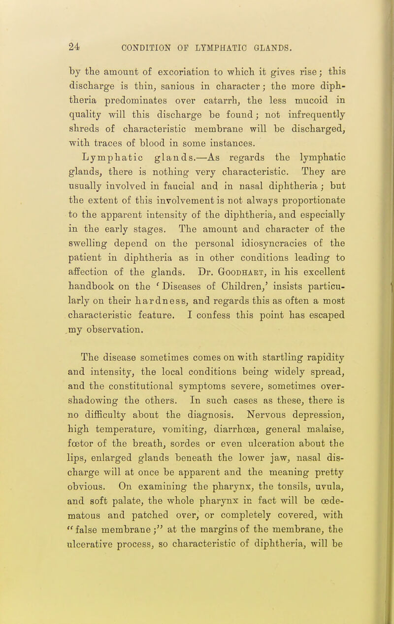 by the amount of excoriation to wliicli it gives rise; this discharge is thiii; sanious in character; the more diph- theria predominates over catarrh, the less mucoid in quality will this discharge be found; not infrequently shreds of characteristic membrane will be discharged, with traces of blood in some instances. Lymphatic glands.—As regards the lymphatic glands, there is nothing very characteristic. They are usually involved in faucial and in nasal diphtheria ; but the extent of this involvement is not always propoi'tionate to the apparent intensity of the diphtheria, and especially in the early stages. The amount and character of the swelling depend on the personal idiosyncracies of the patient in diphtheria as in other conditions leading to affection of the glands. Dr. GtOGDhart, in his excellent handbook on the ' Diseases of Children,' insists particu- larly on their hardness, and regards this as often a most characteristic feature. I confess this point has escaped ,my observation. The disease sometimes comes on with startling rapidity and intensity, the local conditions being widely spread, and the constitutional symptoms severe, sometimes over- shadowing the others. In such cases as these, there is no difficulty about the diagnosis. Nervous depression, high temperature, vomiting, diarrhoea, general malaise, fcetor of the breath, sordes or even ulceration about the lips, enlarged glands beneath the lower jaw, nasal dis- charge will at once be apparent and the meaning pretty obvious. On examining the pharynx, the tonsils, uvula, and soft palate, the whole pharynx in fact will be oede- matous and patched over, or completely covered, with  false membrane ) at the margins of the membrane, the ulcerative process, so characteristic of diphtheria, will be